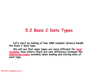 ARM 2007 liangalei@sjtu.edu.cn
5.2 Basic C Data Types
Let’s start by looking at how ARM compiler (armcc) handle
the basic C data type.
We will see that some types are more efficient for local
variables than others.There are also difference between the
addressing modes available when loading and storing data of
each type.
 