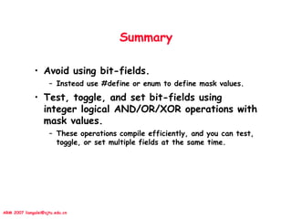 ARM 2007 liangalei@sjtu.edu.cn
Summary
• Avoid using bit-fields.
– Instead use #define or enum to define mask values.
• Test, toggle, and set bit-fields using
integer logical AND/OR/XOR operations with
mask values.
– These operations compile efficiently, and you can test,
toggle, or set multiple fields at the same time.
 