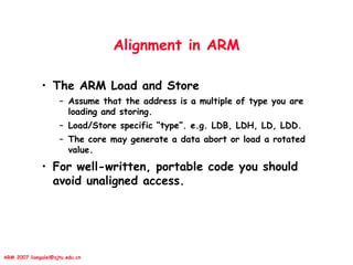 ARM 2007 liangalei@sjtu.edu.cn
Alignment in ARM
• The ARM Load and Store
– Assume that the address is a multiple of type you are
loading and storing.
– Load/Store specific “type”. e.g. LDB, LDH, LD, LDD.
– The core may generate a data abort or load a rotated
value.
• For well-written, portable code you should
avoid unaligned access.
 