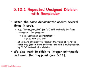 ARM 2007 liangalei@sjtu.edu.cn
5.10.1 Repeated Unsigned Division
with Remainder
• Often the same denominator occurs several
times in code.
– e.g. “bytes_per_line” (or “z”) will probably be fixed
throughout the program.
» e.g. Cartesian Coordination:
• (x, y, z)  (x/z, y/z)
– It is more efficient to “cache” the value of “1/z” in
some way (see in next section), and use a multiplication
by “1/z” instead of a division.
• We also want to stick to integer arithmetic
and avoid floating point (see 5.11).
 