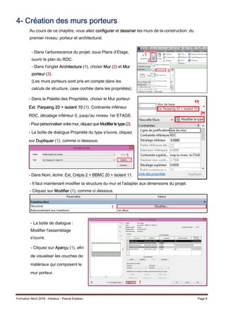 Formation Revit 2016 - Initiation - Pascal Esteban Page 6
4- Création des murs porteurs
Au cours de ce chapitre, vous allez configurer et dessiner les murs de la construction: du
premier niveau: porteur et architectural.
- Il faut maintenant modifier la structure du mur et l'adapter aux dimensions du projet.
- Cliquez sur Modifier (1), comme ci dessous.
- Dans l’arborescence du projet, sous Plans d’Etage,
ouvrir le plan du RDC.
- Dans l'onglet Architecture (1), choisir Mur (2) et Mur
porteur (3).
(Les murs porteurs sont pris en compte dans les
calculs de structure, case cochée dans les propriétés).
- Dans la Palette des Propriétés, choisir le Mur porteur:
Ext. Parpaing 20 + isolant 10 (1). Contrainte inférieur
RDC, décalage inférieur 0, jusqu'au niveau 1er ETAGE.
- Pour personnaliser votre mur, cliquez que Modifier le type (2).
- La boîte de dialogue Propriété du type s'ouvre, cliquez
sur Dupliquer (1), comme ci dessous:
- Dans Nom, écrire: Ext. Crépis 2 + BBMC 20 + Isolant 11.
1
1
2
1
- La boite de dialogue :
Modifier l'assemblage
s'ouvre.
- Cliquez sur Aperçu (1), afin
de visualiser les couches de
matériaux qui composent le
mur porteur.
1
1
2
3
 