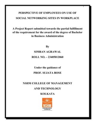 1
PERSPECTIVE OF EMPLOYEES ON USE OF
SOCIAL NETWORKING SITES IN WORKPLACE
A Project Report submitted towards the partial fulfillment
of the requirement for the award of the degree of Bachelor
in Business Administration
By
SIMRAN AGRAWAL
ROLL NO. – 23405012060
Under the guidance of
PROF. SUJATA BOSE
NSHM COLLEGE OF MANAGEMENT
AND TECHNOLOGY
KOLKATA
 