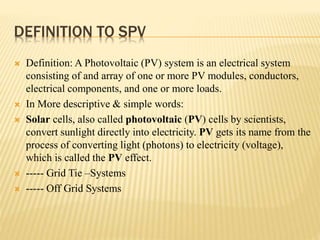 DEFINITION TO SPV
 Definition: A Photovoltaic (PV) system is an electrical system
consisting of and array of one or more PV modules, conductors,
electrical components, and one or more loads.
 In More descriptive & simple words:
 Solar cells, also called photovoltaic (PV) cells by scientists,
convert sunlight directly into electricity. PV gets its name from the
process of converting light (photons) to electricity (voltage),
which is called the PV effect.
 ----- Grid Tie –Systems
 ----- Off Grid Systems
 