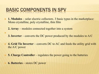 BASIC COMPONENTS IN SPV
 1. Modules – solar electric collectors. 3 basic types in the marketplace:
Mono crystalline, poly crystalline, thin film
2. Array – modules connected together into a system

3. Inverter – converts the DC power produced by the modules to A/C
 4. Grid Tie Inverter – converts DC to AC and feeds the utility grid with
the A/C power
 5. Charge Controller – regulates the power going to the batteries
 6. Batteries – stores DC power
 