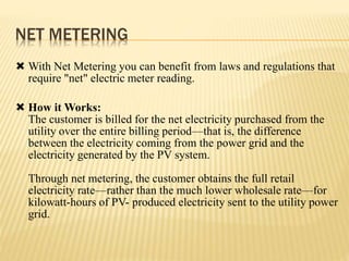 NET METERING
 With Net Metering you can benefit from laws and regulations that
require "net" electric meter reading.
 How it Works:
The customer is billed for the net electricity purchased from the
utility over the entire billing period—that is, the difference
between the electricity coming from the power grid and the
electricity generated by the PV system.
Through net metering, the customer obtains the full retail
electricity rate—rather than the much lower wholesale rate—for
kilowatt-hours of PV- produced electricity sent to the utility power
grid.
 