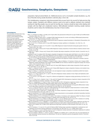 preparation, high procedural blank, etc. Additional process such as incomplete sample dissolution, e.g., the
loss of ﬂuorides during sample dissolution could also play a minor role.
This interlaboratory comparison study demonstrated that accuracy had to be assured for high-precision Mg
isotopic analysis. Standards with different matrices need to be used to calibrate methods since methods
working for high-Mg samples may not work for low-Mg ones. Cautions should be taken when dealing with
samples with low MgO and complicated matrices. Well-calibrated standards matching sample matrixes
should be used to reduce the interlaboratory mass bias in future studies.
References
Baker, J. A., M. Bizzarro, N. Wittig, J. Connelly, and H. Haack (2005), Early planetesimal melting from an age of 4.5662 Gyr for differentiated
meteorites, Nature, 436, 1127–1131.
Bizzarro, M., J. A. Baker, H. Haack, and K. L. Lundgaard (2005), Rapid timescales for accretion and melting of differentiated planetesimals
inferred from 26
Al-26
Mg chronometry, Astrophys. J., 632, L41–L44.
Black, J. R., Q.-Z. Yin, and W. Casey (2006), An experimental study of magnesium isotope fractionation in Chlorophyll-a Photosynthesis, Geo-
chim. Cosmochim. Acta, 70, 4072–4079.
Black, J. R., Q.-Z. Yin, J. R. Rustad, and W. H. Casey (2007), Magnesium-isotopic equilibrium in chlorophylls, J. Am. Chem. Soc., 129,
8690–8691.
Black, J. R., E. Epstein, W. D. Rains, Q.-Z. Yin, and W. H. Casey (2008), Magnesium-isotope fractionation during plant growth, Environ. Sci.
Technol., 42(21), 7831–7836.
Bolou-Bi, E. B., N. Vigier, A. Brenot, and A. Poszwa (2009), Magnesium isotope compositions of natural reference materials, Geostand. Geoa-
nal. Res., 33, 95–109.
Bourdon, B., E. T. Tipper, C. Fitoussi, and A. Stracke (2010), Chondritic Mg isotope composition of the Earth, Geochim. Cosmochim. Acta, 74,
5069–5083.
Chakrabarti, R., and S. B. Jacobsen (2010), The isotopic composition of magnesium in the solar system, Earth Planet. Sci. Lett., 293(3–4), 349–358.
Dauphas, N., F.-Z. Teng, and N. T. Arndt (2010), Magnesium and iron isotopes in 2.7 Ga Alexo komatiites: Mantle signatures, no evidence
for Soret diffusion, and identiﬁcation of diffusive transport in zoned olivine, Geochim. Cosmochim. Acta, 74, 3274–3291.
Foster, G. L., P. A. E. Pogge Von Strandmann, and J. W. B. Rae (2010), Boron and magnesium isotopic composition of seawater, Geochem.
Geophys. Geosyst., 11, Q08015, doi:10.1029/2010GC003201.
Galy, A., O. Yoffe, P. E., Janney, R. W. Williams, C. Cloquet, O. Alard, L. Halicz, M. Wadhwa, I. D. Hutcheon, E. Ramon, and J. Carignan (2003),
Magnesium isotope heterogeneity of the isotopic standard SRM980 and new reference materials for magnesium-isotope-ratio measure-
ments, J. Anal. At. Spectrom., 18(11), 1352–1356.
Handler, M. R., J. A. Baker, M. Schiller, V. C. Bennett, and G. M. Yaxley (2009), Magnesium stable isotope composition of Earth’s upper man-
tle, Earth Planet. Sci. Lett., 282, 306–313.
Huang, F., J. J. Glessner, A. Ianno, C. C. Lundstrom, and Z. Zhang (2009), Magnesium isotopic composition of igneous rock standards meas-
ured by MC-ICP-MS, Chem. Geol., 268(1–2), 15–23.
Huang, F., Z. Zhang, C. C. Lundstrom, and X. Zhi (2011), Iron and magnesium isotopic compositions of peridotite xenoliths from Eastern
China, Geochim. Cosmochim. Acta, 75, 3318–3334.
Huang, K.-J., F.-Z. Teng, A. Elsenouy, W.-Y. Li, and Z.-Y. Bao (2013), Magnesium isotopic variations in loess: Origins and implications, Earth
Planet. Sci. Lett., 374, 60–70.
Ke, S., S.-A. Liu, W.-Y. Li, W. Yang, and F. Z. Teng (2011), Advances and application in magnesium isotope geochemistry, Acta Petrol. Sin., 27,
383–397.
Li, W.-Y., F.-Z. Teng, S. Ke, R. L. Rudnick, S. Gao, F.-Y. Wu, and B. W. Chappell (2010), Heterogeneous magnesium isotopic composition of the
upper continental crust, Geochim. Cosmochim. Acta, 74, 6867–6884.
Ling, M.-X., F. Sedaghatpour, F. Z. Teng, P. D. Hays, J. Strauss, and W. Sun (2011), Homogenous magnesium isotopic composition of sea-
water: An excellent geostandard for Mg isotope analysis, Rapid Commun. Mass Spectrom., 25, 2828–2836.
Liu, S.-A., F.-Z. Teng, Y. He, S. Ke, and S. Li (2010), Investigation of magnesium isotope fractionation during granite differentiation: Implica-
tion for Mg isotopic composition of the continental crust, Earth Planet. Sci. Lett., 297, 646–654.
Liu, S.-A., F. Z. Teng, W. Yang, and F. Y. Wu (2011), High-temperature inter-mineral magnesium isotope fractionation in mantle xenoliths
from the North China craton, Earth Planet. Sci. Lett., 308, 131–140.
Pearson, N. J., W. L. Grifﬁn, O. Alard, and S. Y. O’Reilly (2006), The isotopic composition of magnesium in mantle olivine: Records of deple-
tion and metasomatism, Chem. Geol., 226(3–4), 115–133.
Pogge von Strandmann, P. A. E. (2008), Precise magnesium isotope measurements in core top planktic and benthic foraminifera, Geochem.
Geophys. Geosyst., 9, Q12015, doi:10.1029/2008GC002209.
Pogge Von Strandmann, P. A. E., K. W. Burton, R. H. James, P. Van Calstern, S. R. Gislason, and O. Sigmarsson (2008), The inﬂuence of weath-
ering processes on riverine magnesium isotopes in a basaltic terrain, Earth Planet. Sci. Lett., 276, 187–197.
Pogge Von Strandmann, P. A. E., E. Elliott, H. R. Marschall, C. Coath, Y.-J. Lai, A. B. Jeffcoate, and D. A. Ionov (2011), Variations of Li and Mg
isotope ratios in bulk chondrites and mantle xenoliths, Geochim. Cosmochim. Acta, 75, 5247–5268.
Pogge von Strandmann, P. A. E., S. Opfergelt, Y.-J. Lai, B. Sigfusson, S. R. Gislason, K. W. Burton (2012), Lithium, magnesium and silicon iso-
tope behaviour accompanying weathering in a basaltic soil and pore water proﬁle in Iceland, Earth Planetary Sci. Lett., 339, 11–23.
Schiller, M., M. R. Handler, and J. A. Baker (2010), High-precision Mg isotopic systematics of bulk chondrites, Earth Planet. Sci. Lett., 297,
165–173.
Shen, B., B. Jacobsen, C. T. A. Lee, Q. Z. Yin, and D. M. Morton (2009), The Mg isotopic systematics of granitoids in continental arcs and
implications for the role of chemical weathering in crust formation, Proc. Natl. Acad. Sci. U. S. A., 106(49), 20,652–20,657.
Shen, B., J. Wimpenny, C.-T. Lee, D. Tollstrup, and Q.-Z. Yin (2013), Magnesium isotope systematics of endoskarns: Implications for wallrock
reaction in magma chambers, Chem. Geol., 356, 209–214.
Telus, M., N. Dauphas, F. Moynier, F. L. Tissot, F. Z. Teng, P. I. Nabelek, P. R. Craddock, and L. A. Groat (2012), Iron, zinc and magnesium iso-
topic fractionation during continental crust differentiation: The tale from migmatites, granites and pegmatites, Geochim. Cosmochim.
Acta, 97, 247–265.
Acknowledgments
The constructive comments from Craig
Lundstrom and one anonymous
reviewer, and the efﬁcient handling
from Cin-Ty Lee are greatly
appreciated. This work was ﬁnancially
supported by the National Science
Foundation (EAR-0838227, EAR-
1056713, and EAR-1340160) to F.Z.T.
and by NERC grant NER/C510983/1
to PPvS. All data reported in this
manuscript are available in
Tables (1–3).
Geochemistry, Geophysics, Geosystems 10.1002/2015GC005939
TENG ET AL. INTERLAB COMPARISON OF MG ISOTOPES 3208
 