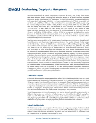 chondrites have identical Mg isotopic composition at a precision of 60.07 (2SD, d26
Mg). These debates
likely reﬂect analytical artifacts in high-precision Mg isotopic analysis by MC-ICPMS conducted in different
laboratories because the difference in d26
Mg between the Earth and chondrites as proposed by Wiechert
and Halliday [2007] and Young et al. [2009] is 0.3 whereas the difference in d26
Mg for certain USGS rock
standards, such as BCR-1 and BCR-2, as well as San Carlos olivine, reported by different labs is up to 0.5.
For example, d26
Mg varies from 20.58 to 20.09 for BCR-1 [Young and Galy, 2004; Teng et al., 2007; Wie-
chert and Halliday, 2007; Huang et al., 2009; Bourdon et al., 2010; Chakrabarti and Jacobsen, 2010], from
20.45 to 20.12 for BCR-2 [Baker et al., 2005; Bizzarro et al., 2005; Teng et al., 2007; Tipper et al., 2008;
Huang et al., 2009; Wombacher et al., 2009; Bourdon et al., 2010; Wasserburg et al., 2012; Shen et al., 2013;
Wimpenny et al., 2014a, 2014b], and from 20.55 to 20.19 for homogenous San Carlos olivine powder
[Young et al., 2009; Chakrabarti and Jacobsen, 2010; Liu et al., 2010]. These variations are several times
beyond typical quoted uncertainties although all these rock and mineral standards are expected to have
homogeneous Mg isotopic compositions.
To achieve universal comparability for Mg isotopic data and enable assessment of accuracy of data from dif-
ferent laboratories, well-characterized Mg isotopic standards are thus needed. Although the Mg isotopic
standard Cambridge-1 [Galy et al., 2003] has been widely analyzed in different labs, yielding similar d26
Mg
values within quoted uncertainties [Galy et al., 2003; Pearson et al., 2006; Tipper et al., 2006; Black et al., 2006,
2007, 2008; Bolou-Bi et al., 2009; Young et al., 2009; Bourdon et al., 2010; Chakrabarti and Jacobsen, 2010; Li
et al., 2010; Teng et al., 2010a, 2010b; Pogge Von Strandmann et al., 2011], this Mg standard is made of pure
Mg and needs no sample preparation, hence does not test sample preparation accuracy and reproducibility,
as is required for natural samples. On the other hand, sample preparation processes, e.g., sample dissolution
and column chemistry, have the greatest potential for introducing analytical artifacts because of the large
Mg isotope fractionation during column chemistry and signiﬁcant matrix effects during Mg isotope analysis
by the standard-sample bracketing method. Therefore, the Mg yields during sample preparation must be
near 100% and without matrix elements. Sample preparation processes thus are the most important steps
to monitor. For this purpose, seawater has been proposed as a standard for high-precision Mg isotopic anal-
ysis because seawater has a homogenous Mg isotopic composition and needs sample preparation before
Mg isotopic analysis [Foster et al., 2010; Ling et al., 2011, and references therein]. Nonetheless, the matrices
of seawater are different from those of natural rock and mineral samples. Additional rock standards are thus
needed for quality control and interlaboratory calibration.
2. Standard Samples
In this study, we reported Mg isotopic data analyzed by MC-ICPMS in ﬁve laboratories for 12 new rock stand-
ards with a wide range of matrices and chemical compositions. The 12 powdered standards, with each about
150 g, were acquired from National Research Center for Geoanalysis, China (http://igeo.cags.ac.cn/), with rec-
ommended major and trace elemental concentrations (supporting information Table S1). An aliquot (about
1–3 g) of each standard powder was transferred into a small sample tube (cleaned with diluted acid and Milli-
Q water) by using a piece of weighing paper and delivered to different labs for interlaboratory comparison.
Since all standards are from the same bottles, sample homogeneity is thus guaranteed.
These 12 standards vary in chemical composition from felsic to ultramaﬁc, with SiO2 ranging from 34.3 to
72.8 wt %, MgO ranging from 0.16 to 41.0 wt %, CaO ranging from 0.10 to 9.9 wt %, and Al2O3 ranging from
0.21 to 17.7 wt % (Table 1). The large chemical variation results in large matrix element/MgO variations, e.g.,
Al2O3/MgO ranging from 0.005 to 81 and CaO/MgO ranging from 0.002 to 3.7 (Figure 1), which makes them
well suitable for quality control of sample preparation processes and interlaboratory calibration.
3. Analytical Methods
The 12 standard samples were analyzed in ﬁve laboratories by using various sample dissolution method,
column chromatography, sample introduction system, and MC-ICPMS. A brief description is given below for
methods used in each laboratory. Nonetheless, Mg isotopic data from all laboratories are reported in stand-
ard d-notation in per mil relative to DSM-3 [Galy et al., 2003]:
Geochemistry, Geophysics, Geosystems 10.1002/2015GC005939
TENG ET AL. INTERLAB COMPARISON OF MG ISOTOPES 3198
 