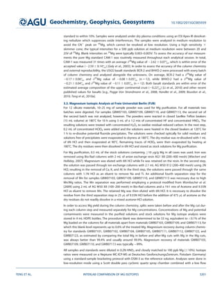 standard to within 10%. Samples were analyzed under dry plasma conditions using an ESI Apex IR desolvat-
ing nebulizer which suppresses oxide interferences. The samples were analyzed in medium resolution to
avoid the CN1
peak on 26
Mg, which cannot be resolved at low resolution. Using a high sensitivity 3
skimmer cone, the typical intensities for a 500 ppb solution at medium resolution were between 20 and
25V of 24
Mg. Blank intensities on 24
Mg were typically 0.003–0.005V. To assess the accuracy of our measure-
ments the pure Mg standard CAM-1 was routinely measured throughout each analytical session. In total,
CAM-1 was measured 31 times with an average d26
Mg value of 22.62 6 0.07, which is within error of the
accepted value (22.59 6 0.14) [Galy et al., 2003]. In order to assess the accuracy of the column chemistry
and external reproducibility, the USGS basalt standards BCR-2 and BHVO-2 were processed with every batch
of column chemistry and analyzed alongside the unknowns. On average, BCR-2 had a d26
Mg value of
20.17 6 0.06 and d25
Mg value of 20.08 6 0.05 (n 5 12), while BHVO-2 had a d26
Mg value of
20.21 6 0.04 and d25
Mg value of 20.11 6 0.05 (n 5 12). Both basalt standards are within error of the
estimated average composition of the upper continental crust (20.22) [Li et al., 2010] and other recent
published values for basalts [e.g., Pogge Von Strandmann et al., 2008; Handler et al., 2009; Bourdon et al.,
2010; Teng et al., 2010a].
3.3. Magnesium Isotopic Analysis at Freie Universit€at Berlin (FUB)
For 12 silicate materials, 10–25 mg of sample powder was used for Mg puriﬁcation. For all materials two
batches were digested. For samples GBW07103, GBW07109, GBW07110, and GBW07113, the second set of
the second batch was not analyzed, however. The powders were reacted in closed Savillex Teﬂon beakers
(15 mL volume) at 1808C for 10 h using 3 mL of a 1:2 mix of concentrated HF and concentrated HNO3. The
resulting solutions were treated with concentrated H2O2 to oxidize residual reduced carbon. In the next step,
0.2 mL of concentrated HClO4 were added and the solutions were heated in the closed beakers at 1208C for
1 h to re-dissolve potential ﬂuoride precipitates. The solutions were checked optically for solid residues and
solutions free of precipitates were evaporated to dryness at 1808C. The dry residue was re-dissolved with 1 mL
of 6N HCl and then evaporated at 908C. Remaining traces of HClO4 were then evaporated by heating at
1808C. The dry residues were then dissolved in 6N HCl and stored as stock solutions for Mg puriﬁcation.
For Mg puriﬁcation, 0.5 mL of the stock solutions containing 10 lg/g Mg in all cases was used. Iron was
removed using Bio-Rad columns with 2 mL of anion exchange resin AG1 X8 (200–400 mesh) [Wiechert and
Halliday, 2007]. Magnesium was eluted with 6N HCl while Fe was retained on the resin. In the second step,
the solution was passed through ion exchange columns with 2.1 mL AG W50 X12 (200–400 mesh) using 2N
HCl, resulting in the removal of Ca, K, and Al. In the third step, the solutions were passed through the same
columns with 1.1N HCl as an eluent to remove Na and Ti. An additional fourth separation step for the
removal of Mn for samples GBW07103, GBW07109, GBW07110, and GBW07113 was necessary due to high
Mn/Mg ratios. The Mn separation was performed employing a protocol modiﬁed from Wombacher et al.
[2009] using 2 mL of AG W50 X8 (100–200 mesh) in Bio-Rad columns and a 19:1 mix of Acetone and 9.55N
HCl as eluent to remove Mn. The retained Mg was then eluted with 6N HCl. It is necessary to dissolve the
residue from the third separation step in 25 lL of 9.55N HCl before the addition of 475 lL of acetone as the
dry residues do not readily dissolve in a mixed acetone-HCl solution.
In order to access Mg yield during the column chemistry, splits were taken before and after the Mg cut dur-
ing each column step and measured separately for Mg concentrations. Concentrations of Mg and potential
contaminants were measured in the puriﬁed solutions and stock solutions for Mg isotope analysis were
stored in 4 mL HDPE bottles. The procedure blank was determined to be 33 ng, equivalent to 0.1% of the
Mg loaded on the columns for all materials apart from materials GWB07103, GWB07109, and GWB07113, for
which this blank level represents up to 0.6% of the treated Mg. Magnesium recovery during column chemis-
try for standards GWB07101, GWB07102, GWB07104, GWB07105, GWB07111, GWB07112, GWB07122, and
GWB07123, as estimated by comparing the total Mg in before and after-Mg cuts with Mg in the Mg cuts,
was always better than 99.4% and usually around 99.9%. Magnesium recovery of materials GWB07103,
GWB07109, GWB07110, and GWB07113 was typically 99%.
All samples and standards were diluted in 0.2N HNO3 and closely matched to 100 ppb Mg (610%). Isotope
ratios were measured on a Neptune MC-ICP-MS at Deutsches GeoforschungsZentrum, Potsdam (Germany)
using a standard-sample bracketing protocol with DSM-3 as the reference solution. Analyses were done in
low-resolution mode using a Scott double pass cyclonic quartz spray chamber combined with a low ﬂow
Geochemistry, Geophysics, Geosystems 10.1002/2015GC005939
TENG ET AL. INTERLAB COMPARISON OF MG ISOTOPES 3201
 