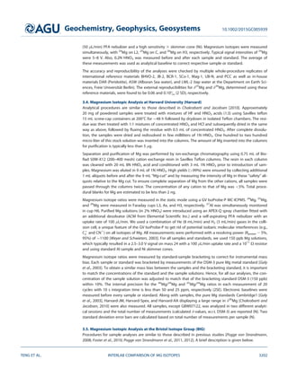 (50 lL/min) PFA nebulizer and a high sensitivity 3 skimmer cone (Ni). Magnesium isotopes were measured
simultaneously, with 24
Mg on L2, 25
Mg on C, and 26
Mg on H3, respectively. Typical signal intensities of 24
Mg
were 5–8 V. Also, 0.2N HNO3 was measured before and after each sample and standard. The average of
these measurements was used as analytical baseline to correct respective sample or standard.
The accuracy and reproducibility of the analyses were checked by multiple whole-procedure replicates of
international reference materials BHVO-2, JB-2, BCR-1, SCo-1, Mag-1, UB-N, and PCC as well as in-house
materials DAR (Peridotite), ASW (Alboran Sea water), and LWL-2 (tap water at the Department on Earth Sci-
ences, Freie Universit€at Berlin). The external reproducibilities for d25
Mg and d26
Mg, determined using these
reference materials, were found to be 0.06 and 0.10 (2 SD), respectively.
3.4. Magnesium Isotopic Analysis at Harvard University (Harvard)
Analytical procedures are similar to those described in Chakrabarti and Jacobsen [2010]. Approximately
20 mg of powdered samples were treated with mixtures of HF and HNO3 acids (1:3) using Savillex teﬂon
15 mL screw-cap containers at 2008C for 48 h followed by drydown in isolated Teﬂon chambers. The resi-
due was then treated with 1:1 mixtures of concentrated HNO3 and HCl and subsequently dried in the same
way as above, followed by ﬂuxing the residue with 0.5 mL of concentrated HNO3. After complete dissolu-
tion, the samples were dried and redissolved in few milliliters of 1N HNO3. One hundred to two hundred
micro liter of this stock solution was inserted into the columns. The amount of Mg inserted into the columns
for puriﬁcation is typically less than 5 lg.
Separation and puriﬁcation of Mg was performed by ion-exchange chromatography using 0.75 mL of Bio-
Rad 50W-X12 (200–400 mesh) cation exchange resin in Savillex Teﬂon columns. The resin in each column
was cleaned with 20 mL 8N HNO3 acid and conditioned with 3 mL 1N HNO3 prior to introduction of sam-
ples. Magnesium was eluted in 9 mL of 1N HNO3. High yields (99%) were ensured by collecting additional
1 mL aliquots before and after the 9 mL ‘‘Mg-cut’’ and by measuring the intensity of Mg in these ‘‘safety’’ ali-
quots relative to the Mg cut. To ensure complete separation of Mg from the other cations, all samples were
passed through the columns twice. The concentration of any cation to that of Mg was 5%. Total proce-
dural blanks for Mg are estimated to be less than 2 ng.
Magnesium isotope ratios were measured in the static mode using a GV IsoProbe-P MC-ICPMS. 24
Mg, 25
Mg,
and 26
Mg were measured in Faraday cups L3, Ax, and H3, respectively. 27
Al was simultaneously monitored
in cup H6. Puriﬁed Mg solutions (in 2% HNO3) were introduced using an APEX-Q spray chamber ﬁtted with
an additional desolvator (ACM from Elemental Scientiﬁc Inc.) and a self-aspirating PFA nebulizer with an
uptake rate of 100 lL/min. We used a combination of He (8 mL/min) and H2 (3 mL/min) gases in the colli-
sion cell, a unique feature of the GV IsoProbe-P to get rid of potential isobaric molecular interferences (e.g.,
C1
2 and CN1
) on all isotopes of Mg. All measurements were performed with a resolving power (Rpower 2 5%,
95%) of 1100 [Weyer and Schwieters, 2003]. For all samples and standards, we used 150 ppb Mg solutions,
which typically resulted in a 2.5–3.0 V signal on mass 24 with a 100 lL/min uptake rate and a 1011
X resistor
and using standard Al sample and Ni skimmer cones.
Magnesium isotope ratios were measured by standard-sample bracketing to correct for instrumental mass
bias. Each sample or standard was bracketed by measurements of the DSM-3 pure Mg metal standard [Galy
et al., 2003]. To obtain a similar mass bias between the samples and the bracketing standard, it is important
to match the concentrations of the standard and the sample solutions. Hence, for all our analyses, the con-
centration of the sample solution was adjusted to match that of the bracketing standard DSM-3 (150 ppb)
within 10%. The internal precision for the 26
Mg/24
Mg and 25
Mg/24
Mg ratios in each measurement of 20
cycles with 10 s integration time is less than 50 and 25 ppm, respectively (2SE). Electronic baselines were
measured before every sample or standard. Along with samples, the pure Mg standards Cambridge1 [Galy
et al., 2003], Harvard-JM, Harvard-Spex, and Harvard-AA displaying a large range in d26
Mg [Chakrabarti and
Jacobsen, 2010] were also measured. All samples, except GBW07122, was analyzed in two different analyti-
cal sessions and the total number of measurements (calculated d-values, w.r.t. DSM-3) are reported (N). Two
standard deviation error bars are calculated based on total number of measurements per sample (N).
3.5. Magnesium Isotopic Analysis at the Bristol Isotope Group (BIG)
Procedures for sample analyses are similar to those described in previous studies [Pogge von Strandmann,
2008; Foster et al., 2010; Pogge von Strandmann et al., 2011, 2012]. A brief description is given below.
Geochemistry, Geophysics, Geosystems 10.1002/2015GC005939
TENG ET AL. INTERLAB COMPARISON OF MG ISOTOPES 3202
 