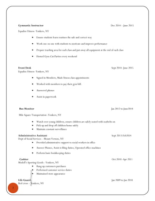 2
AlyssaDejesus
Gymnastic Instructor Dec 2014 – June 2015
Equalize Fitness- Yonkers, NY
• Ensure students learn routines the safe and correct way
• Work one on one with students to motivate and improve performance
• Prepare teaching area for each class and put away all equipment at the end of each class
• Hosted Gym-Cat Parties every weekend
Front Desk Sept 2014- June 2015
Equalize Fitness- Yonkers, NY
• Signed in Members, Made fitness class appointments
• Worked with members to pay their gym bill.
• Answered phones
• Assist in paperwork
Bus Monitor Jan 2012 to June2014
Mile Square Transportation -Yonkers, NY
• Watch over young children; ensure children are safely seated with seatbelts on
• Pick up and drop off children home safely
• Maintain constant surveillance
Administrative Assistant Sept 2013-Feb2014
Dept of Social Services – Mount Vernon, NY
• Provided administrative support to social workers in office
• Answer Phones, Assist is filing duties, Operated office machines
• Perform basic bookkeeping duties
Cashier Oct 2010 -Apr 2011
Modell’s Sporting Goods - Yonkers, NY
• Rang up customers purchases
• Performed customer service duties
• Maintained store appearance
Life Guard Jan 2009 to Jan 2010
Red cross – Yonkers, NY
 