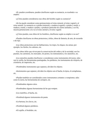 »Sí, pueden coordinarse, pueden clasificarse según su sustancia, su resultado o su
empleo.
»¿Cómo pueden considerarse esas obras del hombre según su sustancia?
»Se las puede considerar como pertenecientes al reino mineral, al reino vegetal y al
reino animal. La sustancia es o piedra (mineral), o madera (vegetal), o piedra y metal, o
madera y metal, o madera o piedra, o producto particular de ciertos animales, o en fin,
mezcla perteneciente a la vez al reino animal y al reino vegetal.
»¿Cómo pueden, esas obras de los hombres, clasificarse según su empleo o su uso?
»Pueden clasificarse en obras protectoras y útiles, obras de fantasía, de arte, de recuerdo
o de lujo.
»Las obras protectoras son las habitaciones, los trajes, los diques, las armas; por
ejemplo, los fusiles, los cañones, etc.
»Las obras útiles que sirven para la conservación del orden y de la sociedad, son los
puentes, las carreteras, los mercados, los postes, los instrumentos y los utensilios, etc.
»Los utensilios pueden clasificarse y considerarse como instrumentos divisores, tales
son la varilla, las herramientas puntiagudas, los pulidores, los instrumentos de relojería, de
cristalería, de impresión, etc.
»Nombradme instrumentos que separan y dividen los objetos.
»Instrumentos que separan y dividen los objetos son el hacha, la tijera, el cortaplumas,
etc.
»Pueden también ser considerados como instrumentos cortantes o rompientes, tales
como la sierra, las herramientas de cerrajero, etc.
»Nombradme algunos otros.
»Nombradme algunas herramientas de las que rompen.
»Los martillos, el hacha, etc.
»Nombrad algunos instrumentos de punta.
»La barrena, los clavos, etc.
»Nombrad algunos pulidores.
»El cepillo, el bruñidor, etc.

 