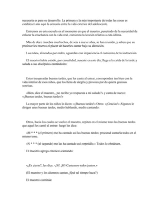 necesaria es para su desarrollo. La primera y la más importante de todas las cosas es
establecer aún aquí la armonía entre la vida exterior del adolescente.
Entremos en esta escuela en el momento en que el maestro, penetrado de la necesidad de
enlazar la enseñanza con la vida real, comienza la lección relativa a esta última.
Más de doce risueños muchachos, de seis a nueve años, se han reunido, y saben que su
profesor les reserva el placer de hacerles cantar bajo su dirección.
Los niños, alineados por orden, aguardan con impaciencia el comienzo de la instrucción.
El maestro había estado, por casualidad, ausente en este día; llega a la caída de la tarde y
saluda a sus discípulos cantándoles:

Estas inesperadas buenas tardes, que les canta al entrar, corresponden tan bien con la
vida interior de esos niños, que los llena de alegría y provoca por do quiera gozosas
sonrisas.
«Bien, dice el maestro, ¿no recibo yo respuesta a mi saludo?» y canta de nuevo:
«¡Buenas tardes, buenas tardes!»
La mayor parte de los niños le dicen: «¡Buenas tardes!» Otros: «¡Gracias!» Algunos le
dirigen unas buenas tardes, medio hablando, medio cantando:

Otros, hacia los cuales se vuelve el maestro, repiten en el mismo tono las buenas tardes
que aquel les cantó al entrar: luego les dice:
«M * * * (el primero) me ha cantado así las buenas tardes; procurad cantarla todos en el
mismo tono.
»N * * * (el segundo) me las ha cantado así; repetidlo.» Todos lo obedecen.
El maestro agrega entonces cantando:

«¿Es cierto?, les dice. -¡Sí! ¡Sí!-Cantemos todos juntos.»
(El maestro y los alumnos cantan ¿Qué tal tiempo hace?)
El maestro continúa:

 