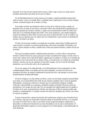 presentir en él sino de una manera harto oscura y harto vaga, no por eso exige menos
cuidados particulares por parte de los que le rodean.
En la felicidad eterna de su hijo, piensa ya la madre, cuando posándole adormecido
sobre el lecho, vuelve su mirada feliz y confiante hacia Aquél que es en los cielos el padre
común, el paternal apoyo de la madre y el hijo.
Esta madre solicita una bendición sobre el curso de la vida de su hijo, cuando, al
despertar éste, le toma en sus brazos, elevando a Dios una mirada llena de gratitud por el
descanso gozado por la dulce criatura; y aspira este reconocimiento sobre los labios del
niño que le es restituido después del sueño. Esos actos religiosos, esas mudas plegarias
tienen una influencia feliz sobre los lazos que unen el alma del niño a la de su madre. Las
madres, que no ignoran esto, no ceden sino con sentimiento a otras manos el cometido de
acostar y levantar a sus hijos.
El niño, de tal suerte cuidado y acostado por su madre, reposa bajo el doble punto de
vista terrenal y celestial; su oración queda hecha, Dios la ha escuchado. El hombre, con
efecto, reposa siempre en Dios, cuando tiene a Dios por primer término y último fin de sus
acciones.
Para que los padres puedan verdaderamente presentar a su hijo a Dios como primer
término y último fin de sus actos; para que los hijos consideren tal origen y tal fin como el
tesoro mas valioso de la vida del hombre, importa que los padres y el niño, en el instante de
la plegaria o de la elevación de sus almas a Dios, se reconozcan y se sientan en comunidad
interna y externa con ese ser supremo al cual ellos ruegan, sea en el secreto del hogar
doméstico, sea a la faz del cielo y de la naturaleza.
No se nos arguya ni la edad del niño, ni la dificultad para él de comprender; el niño
verdaderamente unido a sus padres por los lazos naturales, se unirá con ellos a los
arranques del alma, no porque comprenda la noción del rezo, sino porque su joven alma
instintivamente la habrá adivinado.
El fervor religioso, la vida íntima con Dios, como no esté desde temprano desarrollada
en el niño, no se desarrollará más tarde de una manera completa sino a costa de grandes
dificultades y de penosos esfuerzos, mientras que el sentimiento religioso cuidado,
cultivado y desarrollado en su germen, infundirá siempre al hombre firmeza contra las
asechanzas y los riesgos de esta vida. No, los ejemplos de religión dados por los padres a
los hijos en la cuna, no permanecen estériles, por más que el niño no parezca poder aún
notarlos o comprenderlos. Lo propio sucede con todos los ejemplos que ofrece a los niños
la vida de sus padres.
Si para el desarrollo y desenvolvimiento del sentimiento religioso que el hombre lleva
en si mismo, urge que ese desarrollo comience desde el nacimiento de éste, y se continúe
sin cesar en el curso de su vida, no en menor escala exigen las propias condiciones el
desarrollo y el desenvolvimiento de sus otras facultades y de sus otros sentimientos. El
desarrollo del hombre requiere un curso progresivo no interrumpido, y desembarazado de
todo obstáculo.

 
