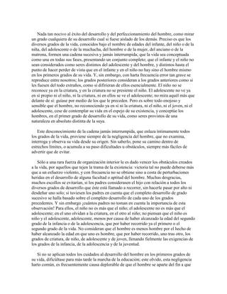 Nada tan nocivo al éxito del desarrollo y del perfeccionamiento del hombre, como mirar
un grado cualquiera de su desarrollo cual si fuese aislado de los demás. Preciso es que los
diversos grados de la vida, conocidos bajo el nombre de edades del infante, del niño o de la
niña, del adolescente o de la muchacha, del hombre o de la mujer, del anciano o de la
matrona, formen una cadena sucesiva y jamás interrumpida; que la vida sea conceptuada
como una en todas sus fases, presentando un conjunto completo; que el infante y el niño no
sean considerados como seres distintos del adolescente y del hombre, y distintos hasta el
punto de hacer perder de vista que en el infante y en el niño no hay sino el hombre mismo
en los primeros grados de su vida. Y, sin embargo, con harta frecuencia error tan grave se
reproduce entre nosotros; los grados posteriores consideran a los grados anteriores como si
les fuesen del todo extraños, como si difirieran de ellos esencialmente. El niño no se
reconoce ya en la criatura, y en la criatura no se presiente el niño. El adolescente no ve ya
en sí propio ni el niño, ni la criatura, ni en ellos se ve el adolescente; no mira aquél más que
delante de sí: guíase por medio de los que le preceden. Pero es sobre todo enojoso y
sensible que el hombre, no reconociendo ya en sí ni la criatura, ni el niño, ni el joven, ni el
adolescente, cese de contemplar su vida en el espejo de su existencia, y conceptúe los
hombres, en el primer grado de desarrollo de su vida, como seres provistos de una
naturaleza en absoluto distinta de la suya.
Este desconocimiento de la cadena jamás interrumpida, que enlaza íntimamente todos
los grados de la vida, proviene siempre de la negligencia del hombre, que no examina,
interroga y observa su vida desde su origen. Sin saberlo, pone su camino dentro de
estrechos límites, o acumula a su paso dificultades u obstáculos, siempre más fáciles de
advertir que de evitar.
Sólo a una rara fuerza de organización interior le es dado vencer los obstáculos creados
a la vida, por aquellos que tejen la trama de la existencia: victoria tal no puede deberse más
que a un esfuerzo violento, y con frecuencia no se obtiene sino a costa de perturbaciones
heridas en el desarrollo de alguna facultad o aptitud del hombre. Muchas desgracias,
muchos escollos se evitarían, si los padres considerasen el hijo con relación a todos los
diversos grados de desarrollo que éste está llamado a recorrer, sin hacerle pasar por alto ni
desdeñar uno solo; si tuviesen los padres en cuenta que el completo desarrollo de grado
sucesivo se halla basado sobre el completo desarrollo de cada uno de los grados
precedentes. Y sin embargo ¡cuántos padres no toman en cuenta la importancia de esta
observación! Para ellos, el niño no es más que el niño; el adolescente no es más que el
adolescente; en el uno olvidan a la criatura, en el otro al niño; no piensan que el niño es
niño y el adolescente, adolescente, menos por causa de haber alcanzado la edad del segundo
grado de la infancia o de la adolescencia, que por haber recorrido ya el primero o el
segundo grado de la vida. No consideran que el hombre es menos hombre por el hecho de
haber alcanzado la edad en que uno es hombre, que por haber recorrido, uno tras otro, los
grados de criatura, de niño, de adolescente y de joven, llenando fielmente las exigencias de
los grados de la infancia, de la adolescencia y de la juventud.
Si no se aplican todos los cuidados al desarrollo del hombre en los primeros grados de
su vida, dificúltase para más tarde la marcha de la educación; este olvido, esta negligencia
harto común, es frecuentemente causa deplorable de que el hombre se aparte del fin a que

 