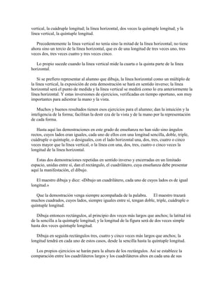 vertical, la cuádruple longitud; la línea horizontal, dos veces la quíntuple longitud; y la
línea vertical, la quíntuple longitud.
Precedentemente la línea vertical no tenía sino la mitad de la línea horizontal; no tiene
ahora sino un tercio de la línea horizontal, que es de una longitud de tres veces uno, tres
veces dos, tres veces cuatro y tres veces cinco.
Lo propio sucede cuando la línea vertical mide la cuarta o la quinta parte de la línea
horizontal.
Si se prefiero representar al alumno que dibuja, la línea horizontal como un múltiplo de
la línea vertical, la exposición de esta demostración se hará en sentido inverso; la línea
horizontal será el punto de medida y la línea vertical se medirá como lo era anteriormente la
línea horizontal. Y estas inversiones de ejercicios, verificadas en tiempo oportuno, son muy
importantes para adiestrar la mano y la vista.
Muchos y buenos resultados tienen esos ejercicios para el alumno; dan la intuición y la
inteligencia de la forma; facilitan la destr eza de la vista y de la mano por la representación
de cada forma.
Hasta aquí las demostraciones en este grado de enseñanza no han sido sino ángulos
rectos, cuyos lados eran iguales, cada uno de ellos con una longitud sencilla, doble, triple,
cuádruple o quíntuple, o desiguales, con el lado horizontal una, dos, tres, cuatro o cinco
veces mayor que la línea vertical, o la línea con una, dos, tres, cuatro o cinco veces la
longitud de la línea horizontal.
Estas dos demostraciones repetidas en sentido inverso y encerradas en un limitado
espacio, unidas entre sí, dan el rectángulo, el cuadrilátero, cuya enseñanza debe presentar
aquí la manifestación, el dibujo.
El maestro dibuja y dice: «Dibujo un cuadrilátero, cada uno de cuyos lados es de igual
longitud.»
Que la demostración venga siempre acompañada de la palabra. El maestro trazará
muchos cuadrados, cuyos lados, siempre iguales entre sí, tengan doble, triple, cuádruple o
quíntuple longitud.
Dibuja entonces rectángulos, al principio dos veces más largos que anchos; la latitud irá
de la sencilla a la quíntuple longitud; y la longitud de la figura será de dos veces simple
hasta dos veces quíntuple longitud.
Dibuja en seguida rectángulos tres, cuatro y cinco veces más largos que anchos; la
longitud tendrá en cada uno de estos casos, desde la sencilla hasta la quíntuple longitud.
Los propios ejercicios se harán para la altura de los rectángulos. Así se establece la
comparación entre los cuadriláteros largos y los cuadriláteros altos en cada una de sus

 
