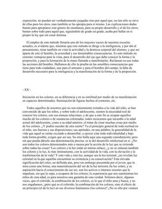 exposición, no pueden ser verdaderamente juzgadas sino por aquel que, no tan sólo se sirve
de ellas para los otros, mas también se las apropia para sí mismo. Las explicaciones dadas
bastan para apropiarse este género de enseñanza, para su propio desarrollo y el de los otros;
bastan sobre todo para aquel que, siguiéndolo de grado en grado, acaba por hallar en sí
propio la ley que sin cesar domina.
El empleo de este método llenaría uno de los mayores vacíos de nuestras escuelas
actuales; es evidente que, mientras que este método se dirige a la inteligencia, y por ahí al
pensamiento, tiene también en vista la actividad y la destreza corporal del alumno; y que así
aparta de este el fastidio, la ociosidad y sus lamentables consecuencias. Es este método en
extremo ventajoso para la vista, para el desarrollo del ojo que debe conocer la forma y la
proporción, y para la formación de la mano llamada a manifestarlas. Reclaman su uso todas
las acciones del hombre. Hallamos de ello la prueba en las sensibles consecuencias que
tiene para todo ciudadano, aun para el artesano y para el hombre del campo, la falta de
desarrollo necesario para la inteligencia y la manifestación de la forma y de la proporción.

- XX Iniciación en los colores, en su diferencia y en su similitud por medio de su manifestación
en espacios determinados. Iluminación de figuras hechas al contorno, etc.
Todos aquellos de nosotros que no son enteramente extraños a la vida del niño, se han
convencido de que los niños, y sobre todo el adolescente, sienten la necesidad real de
conocer los colores, con sus mutuas relaciones, y de que a este fin se ocupan aquellos
mucho de los colores o de sustancias coloreadas; todos recocemos que incumbe a la edad
actual del adolescente, como a su edad anterior, el tratar de crear muchas cosas por medio
de los colores. ¿Y podría suceder de otra suerte? Ya el principio general de toda rectitud en
el niño, sus fuerzas y sus disposiciones; sus aptitudes, en una palabra; la generalidad de la
vida que aquel se siente excitado a desarrollar, a ejercer citar toda individualidad y bajo
toda forma posible, exigen que así sea. Su sitio halla aquí una segunda consideración; pero
sin que pueda dársele una determinación precisa: es la del desarrollo intelectual en sí. ¿No
son todos los colores determinados más o menos por la acción de la luz que se extiende
sobre todas las cosas? Los colores y la luz están en íntimo enlace; ¿y no se enlazan también
los colores y la luz, lo más íntimamente, con la actividad de la vida, con la elevación y la
trasformación de la vida? Y esta vida y esta luz, aunque sea la luz terrenal, ¿no revelan luz
celestial en la que aquellas encuentran su existencia y su conservación? Esta elevada
significación del color, no definida aún, pero sin embargo presentida por el joven, que la
mira como una forma, una materialización del ser de la luz terrestre (la luz solar), y su
aspiración hacia el conocimiento de ese ser, son los activos o internos resortes que le
impulsan, sin que lo sepa, a ocuparse de los colores; la experiencia que nos suministran los
niños de esta edad, es para nosotros una garantía de esta verdad. Solemos decir, algunas
veces, que el colorido, la combinación de los colores, es lo que el niño ama y busca, y no
nos engañamos; ¿pero qué es el colorido, la combinación de los colores, sino el efecto de
un principio (el de la luz) en sus diversos fenómenos (los colores)? ¿No es ello por ventura

 