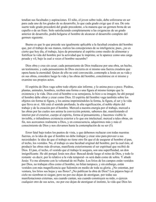 tendían sus facultades y aspiraciones. El niño, el joven sobre todo, debe esforzarse en ser
para cada uno de los grados de su desarrollo, lo que cada grado exige que él sea. De esta
suerte todo grado procederá del grado precedente, a la manera que un germen brota de un
capullo o de un fruto. Solo satisfaciendo completamente a las exigencias de un grado
anterior de desarrollo, podrá holgarse el hombre de alcanzar el desarrollo completo del
germen siguiente.
Bueno es que lo que precede sea igualmente aplicable a la facultad creadora del hombre
que, por el trabajo de sus manos, realiza las concepciones de su inteligencia; pues, ¿no es
cierto que hoy día, el trabajo, lejos de presentarse al espíritu como medio de alimentar y
fortificar la vida del hombre por la actividad que le imprime, se le aparece como una carga
pesada y vil, bajo la cual a veces el hombre sucumbe?
Dios obra y crea sin cesar; cada pensamiento de Dios tradúcese por una obra, un hecho,
un testimonio, y cada pensamiento de Dios encierra en sí mismo una fuerza creadora que
opera hasta la eternidad. Quien de ello no esté convencido, contemple a Jesús en su vida y
en sus obras, considere luego la vida y las obras del hombre, concéntrese en sí mismo y
examine sus propios actos.
El espíritu de Dios vaga sobre todo objeto aún informe, y lo anima poco a poco. Piedras,
plantas, animales, hombres, reciben una forma o una figura al mismo tiempo que la
existencia y la vida. Dios creó al hombre a su semejanza, lo hizo a su imagen; he ahí porqué
el hombre debe obrar y crear como Dios. El espíritu del hombre vaga también sobre los
objetos sin forma ni figura, y los anima imprimiéndoles la forma, la figura, el ser y la vida
que lleva en sí. Ahí está el sentido profundo, la alta significación, el noble objeto del
trabajo y de la creación por el hombre. Merced a nuestra energía por el trabajo, merced a
las obras por las cuales nos anima la convicción potente, sabemos dar, manifestando el
interior por el exterior, cuerpo al espíritu, forma al pensamiento, y hacemos visible lo
invisible, o infundimos existencia exterior a lo que era intelectual; merced a tales obras, en
fin, nos acercamos realmente a Dios, y en consecuencia, adquirimos más y más el
conocimiento de Dios y nos elevamos hasta la contemplación de su ser (5).
Error fatal bajo todos los puntos de vista, y que debemos rechazar con todas nuestras
fuerzas, es la idea de que el hombre no debe trabajar y crear sino para proveer a sus
necesidades: la idea de que el trabajo no tiene otro fin que el de asegurar al hombre el pan,
el techo, los vestidos. No, el trabajo es una facultad original del hombre, por la cual éste, al
producir las obras más diversas, manifiesta exteriormente el ser espiritual que recibió de
Dios. El pan, el techo, el vestido que el trabajo le asegura, son una superfluidad, un don
insignificante. He ahí porqué Jesús nos dice: Buscad desde luego el reino de Dios, y todo lo
restante -es decir, por lo relativo a la vida temporal- os será dado como de sobra. Y añade
Jesús: Yo me alimento con la voluntad de mi Padre. Los lirios de los campos están vestidos
por Dios, no trabajan ellos como el hombre, no hilan tampoco, y sin embargo, están
vestidos con más magnificencia que Salomón en medio de toda su gloria. ¿No ostentan, por
ventura, los lirios sus hojas y sus flores? ¿No publican la obra de Dios? Los pájaros bajo el
cielo no siembran ni siegan; pero no por eso dejan de atestiguar, por todas sus
manifestaciones externas, sea cuando cantan, sea cuando construyen su nido, o ejercen
cualquier otro de sus actos, -no por eso dejan de atestiguar el instinto, la vida que Dios les

 