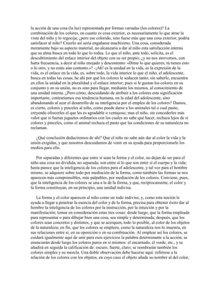 la acción de una cosa (la luz) representada por formas variadas (los colores)? La
combinación de los colores, en cuanto es cosa exterior, es necesariamente lo que atrae la
vista del niño y lo regocija; ¿pero ese colorido, sino fuese más que una cosa exterior, podría
satisfacer al niño? Creerlo así sería engañarse muchísimo. Una cosa, considerada
meramente bajo su aspecto material, no alcanzaría a dar al niño esta satisfacción interna
que su alma busca en todo lo que lo rodea. Lo que el niño, ante todo, solicita, es el
descubrimiento del enlace interior del objeto con su ser propio; ¿y no nos atrevemos, con
harta frecuencia, a decir al niño enojado y descontento: «Dime lo que quieres; tú tienes esto
o lo otro, y no estás aún contento.»? -¡Ah! es la unidad en la vida, es la expresión de la
vida, es el enlace en la vida, es, sobre todo, la vida interior lo que el niño, el adolescente,
busca en todas las cosas; he ahí por qué los colores le seducen tanto; sin saberlo, encuentra
en ellos la unidad en la pluralidad y el enlace interior; pues si le gustan los colores en su
conjunto y en su unión, no es sino para llegar, mediante los mismos, al conocimiento de
una unidad interna. ¿Pero cómo, descuidando de atribuir a los colores esta significación
importante, contrariamos esa tendencia humana, en la edad del adolescente, sino
abandonando al azar el desarrollo de su inteligencia por el empleo de los colores? Damos,
es cierto, colores y pinceles al niño, como puede darse a los animales tal o cual pasto,
creyendo ofrecerles el que les es agradable o ventajoso; mas el niño, sin concederles más
valor que si fueran juguetes ordinarios con los cuales no sabe qué hacer, rechaza lejos de sí
colores y pinceles, como el animal rechaza el pasto que las condiciones de su naturaleza no
reclaman.
¿Qué conclusión deduciremos de ahí? Que el niño no sabe aún dar al color la vida y la
unión exigidas, y que nosotros descuidamos de venir en su ayuda para proporcionarle los
medios para ello.
Por separadas y diferentes que entre sí sean la forma y el color, no dejan de ser para el
niño una cosa no dividida, no separada; son entre sí lo que son entre sí el cuerpo y la vida;
hasta parece que la inteligencia de los colores para el adolescente, y tal vez para el hombre
mismo, se adquiere sobre todo por mediación de la forma, como también las formas se nos
aparecen más comprensibles, más palpables, por mediación de los colores. Conviene, pues,
que la inteligencia de los colores se una a la de la forma, y que, recíprocamente, el color y
la forma constituyan, en un principio, una unidad indivisa.
La forma y el color aparecen al niño como un todo indiviso, y, como esta noción le
ayuda a llegar a penetrar la esencia del color y de la forma, precisa para obtener éxito dar al
hombre la inteligencia de los colores por la instrucción, por la intuición y por la
manifestación; tomar en consideración estas tres cosas: desde luego, que la forma empleada
para representar o para dibujar bien una cosa, sea simple y determinada; después, que los
colores sean concretos y distintos, y que se acerquen, todo lo posible, al color de los objetos
de la naturaleza; en fin, que los colores se empleen, como la naturaleza nos lo muestra, en
sus relaciones entre sí, en su oposición o en su combinación. Al emplear así los colores, se
cuidará igualmente aquí de unir para esos ejercicios la palabra determinante a la acción; se
enunciarán desde luego los colores puros en sí mismos: el encarnado, el verde, etc., y se
añadirá en seguida la calificación de: oscuro, fuerte, claro; se nombrarán también los
colores simples y su mezcla. Una doble observación debe hacerse aquí: refiérese a la
relación de los colores con los objetos, en cuyo caso el objeto añade su nombre al del color,

 