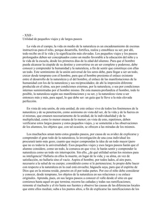 - XXII Utilidad de pequeños viajes y de largos paseos
La vida en el campo, la vida en medio de la naturaleza es un encadenamiento de escenas
instructivas para el niño, porque desarrolla, fortifica, realza y ennoblece su ser; por ahí,
todo recibe en él la vida y la significación más elevadas. Los pequeños viajes y los paseos
prolongados deben ser conceptuados como un medio favorable a la educación del niño y a
la vida de la escuela, desde los primeros días de la edad del alumno. Para que el hombre
pueda alcanzar la cúspide de su destino y convertirse en un ser completo y poderoso, debe
conocer y comprender la humanidad y la naturaleza, a fin de sentir que constituye con ellas
un todo. Este sentimiento de la unión universal de los seres debe, para llegar a ser un todo,
crecer desde temprano con el hombre, para que el hombre presienta el enlace existente
entre el desarrollo de la naturaleza y el del hombre, el enlace de las manifestaciones de la
humanidad con los de la naturaleza y sus reciprocidades; de ahí la impresión diferente
producida en el alma, sea por condiciones externas, por la naturaleza, o sea por condiciones
internas suministradas por el hombre mismo. De esta manera profundiza el hombre, todo lo
posible, la naturaleza según sus manifestaciones y su ser, y la naturaleza viene a ser
entonces más y más, para aquel, lo que debe ser: un guía que le lleve a la más elevada
perfección.
En vista de esta unión, de esta unidad, de este enlace vivo de todos los fenómenos de la
naturaleza y de su penetración, como asimismo en vista del ser, de la vida y de la fuerza en
sí mismas, que emanen necesariamente de la unidad, de la individualidad y de la
multiplicidad, como lo menor emana de lo menor; en vista de esto, repetimos, deben
verificarse estos largos paseos y estos pequeños viajes, y se someterán a las observaciones
de los alumnos, los objetos que, con tal ocasión, se ofrecen a las miradas de los mismos.
Los muchachos aman tanto estos grandes paseos, por causa de su avidez de explicarse y
comprender el gran todo de la naturaleza; la investigación de una cosa individual les
procurará tanto más gozo, cuanto que mejor comprendan la idea de un todo mayor (pero
que no es todavía la universalidad). Esos pequeños viajes y esos largos paseos harán que el
alumno considere, como un todo, la comarca en que vive; le harán sentir y comprender la
naturaleza como un todo sin interrupción. Sin ello, ¿de qué utilidad serían los mismos para
su inteligencia? Hallaría en ellos la muerte, en lugar de la vida; y su alma, en vez de
satisfacción, no hallaría sino el vacío. Aspira el hombre, por todos lados, al aire puro,
necesario a la salud de su cuerpo; considéralo como si le perteneciese; lo propio debe hacer
con respecto a la naturaleza en la cual está envuelto; hágasela suya, para que el espíritu de
Dios que en la misma reside, penetre en él por todas partes. Por eso el niño debe considerar
y conocer, desde temprano, los objetos de la naturaleza en sus relaciones y su enlace
originales. Aprenda, pues, en sus largos paseos a conocer el valle desde el sitio en que
comienza hasta aquel en que termina; recorra las cañadas y todas sus ramificaciones;
remonte el riachuelo y el río hasta sus fuentes y observe las causas de las diferencias locales
que entre ellos median; suba a los puntos altos, a fin de explicarse las ramificaciones de los

 