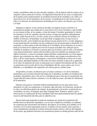 montes; encúmbrese sobre las más elevadas cúspides, a fin de abarcar toda la comarca en su
conjunto y darse cuenta de la misma. Así adquirirá la intuición de las cosas, la explicación
de la manera como recíprocamente se coordinan la forma de las montañas y los valles y el
curso de los ríos, de los riachuelos, de los arroyos. Considerará en el sitio mismo en que
ellas se le ofrezcan, las demostraciones facilitadas por los valles y las llanuras, por la tierra
y el agua.
Aplíquese a inquirir, en las comarcas elevadas, los lugares en que se forman y se
encuentran las piedras que ruedan por el cauce de los ríos y de los torrentes, y que él halla
en sus mismas orillas, en los campos o al pie del monte. Considere igualmente la vida de
los animales y la de los vegetales; procure conocer el lugar que aquellos ordinariamente
ocupan, cuáles buscan la luz y el calor, cuáles, por el contrario, buscan las tinieblas y la
sombra, la frescura y la humedad; vea de qué modo se apegan unos a lo que les da su
elemento favorito, como también de qué manera los que quieren la luz y el calor apéganse a
lo que pueda hacerles accesibles esas dos condiciones tan necesarias para su desarrollo. En
sus paseos, se dará cuenta el niño del influjo de la localidad y de los alimentos en el color y
hasta en la forma de los objetos provistos de la mayor actividad vital; sabrá por qué la
crisálida, la mariposa y el insecto se acercan tanto, por la forma y por el color, a las plantas,
a que parecen pertenecer; notará cuán favorable es para los animales esa analogía en los
objetos exteriores, y cómo los animales logran utilizarla ventajosamente; así verán algunos
pájaros, que construyen sus nidos sobre ciertos árboles, que ocupan con preferencia a los
otros, y de los cuales apenas se distinguen, a causa de la similitud de su color con el color
de las ramas; aprenderá también el niño cómo en ciertos animales la época de su aparición
en la vida y la expresión del color se relacionan con el carácter del momento del día; cómo
se armonizan con la acción del sol: hay el lepidóptero del día, cuyos colores son vivos y
definidos, y el lepidóptero del crepúsculo con colores grises y medias tintas.
Al descubrir, al notar y al observar por sí el enlace continuo y vivo de la naturaleza,
desarróllase, por la misma intuición del objeto de la naturaleza, no dada a la enseñanza por
la palabra; desarróllase más y más en luz y claridad, por poco clara que en un principio sea,
la gran idea del enlace interior, continuo y vivo de todas las cosas y de todos los fenómenos
de la naturaleza.
Durante estos paseos, el hombre hallará inmediatamente en este gran enlace de la
naturaleza, la vida, sus ocupaciones y su destino; algo más lejos, las relaciones sociales de
la vida y sus diferentes géneros de carácter, de pensamiento y de acción, en particular sus
costumbres, sus usos, su lenguaje: país llano, lenguaje llano. Notemos, empero, que la
observación y la explicación de estas realidades resérvanse particularmente para los grados
sucesivos del desarrollo del niño, para la edad de joven.
Hemos hasta aquí analizado el modo de enseñanza por medio de la aspiración del
hombre hacia un desarrollo espontáneo, y en la cual se implica la enseñanza; en adelante,
las exigencias del conocimiento del número, del espacio, de la forma, de la palabra, de la
escritura y de la lectura representan al joven, al alumno, de una manera clara y precisa, y
como naturalmente emanada de la observación del mundo exterior y del uso del lenguaje;
de tal suerte, que podemos discernir con exactitud los puntos en donde germina cada uno de

 