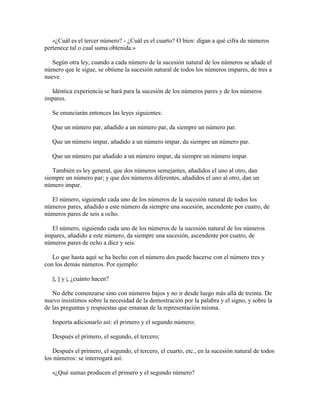 «¿Cuál es el tercer número? - ¿Cuál es el cuarto? O bien: digan a qué cifra de números
pertenece tal o cual suma obtenida.»
Según otra ley, cuando a cada número de la sucesión natural de los números se añade el
número que le sigue, se obtiene la sucesión natural de todos los números impares, de tres a
nueve.
Idéntica experiencia se hará para la sucesión de los números pares y de los números
impares.
Se enunciarán entonces las leyes siguientes:
Que un número par, añadido a un número par, da siempre un número par.
Que un número impar, añadido a un número impar, da siempre un número par.
Que un número par añadido a un número impar, da siempre un número impar.
También es ley general, que dos números semejantes, añadidos el uno al otro, dan
siempre un número par; y que dos números diferentes, añadidos el uno al otro, dan un
número impar.
El número, siguiendo cada uno de los números de la sucesión natural de todos los
números pares, añadido a este número da siempre una sucesión, ascendente por cuatro, de
números pares de seis a ocho.
El número, siguiendo cada uno de los números de la sucesión natural de los números
impares, añadido a este número, da siempre una sucesión, ascendente por cuatro, de
números pares de ocho a diez y seis.
Lo que hasta aquí se ha hecho con el número dos puede hacerse con el número tres y
con los demás números. Por ejemplo:
||, || y |, ¿cuánto hacen?
No debe comenzarse sino con números bajos y no ir desde luego más allá de treinta. De
nuevo insistimos sobre la necesidad de la demostración por la palabra y el signo, y sobre la
de las preguntas y respuestas que emanan de la representación misma.
Importa adicionarlo así: el primero y el segundo número;
Después el primero, el segundo, el tercero;
Después el primero, el segundo, el tercero, el cuarto, etc., en la sucesión natural de todos
los números: se interrogará así:
«¿Qué sumas producen el primero y el segundo número?

 