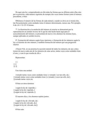 He aquí esta ley: comprendiendo en ella todas las formas que no difieren entre ellas sino
por su posición, cada número siguiente da siempre dos veces tantas formas como el número
precedente, o bien:
Obtiénese el número de las formas de cada número, cuando se eleva en sí mismo dos,
tan frecuentemente como unidades tiene el número determinante, menos una. Por ejemplo,
4 da: (4-1=3)=23=8 formas.
7º. La disminución o la anulación del número al exterior se demostrará por la
representación en sentido inverso de lo que ha sido hecho hasta aquí para el
acrecentamiento del número; se presentará de nuevo a los alumnos las mismas leyes,
aunque aplicadas en sentido inverso.
8º. Formación del número según leyes interiores, o formación de los números según la
ley o el destino de otro número, o también formación del número por una progresión
interior.
«Tracen Vds. en sus pizarras la sucesión natural de todos los números, de uno a diez;
tomen de nuevo cada uno de los números de estas series, tantas veces como unidades tiene
el uno, y vean lo que resulta de ello.»
Representan:
|||
|| | ||
||| | |||
Uno tiene una unidad:
| tomado tantas veces como unidades tiene | o tomado | vez tan sólo, da |.
|| tomado tantas veces como unidades tiene || o tomado || veces tan sólo, da ||.
||| tomado tantas veces etc.
O bien en otros términos
| según la ley de | repetido, |
|| según la ley de | repetido, ||
||| según la ley de | repetido, |||
El maestro dice y los alumnos repiten juntos:
| según la ley de | elevado, da |
|| según la ley de | elevado, da ||
||| según la ley de | elevado, da |||
O bien aún:

 