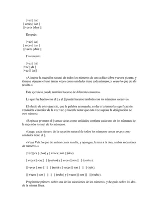 | vez | da |
|| veces | dan ||
||| veces | dan |||
Después:
| vez | da |
|| veces | dan ||
||| veces | dan |||
Finalmente:
| vez | da |
| vez || da ||
| vez ||| da |||
«Alíneese la sucesión natural de todos los números de uno a diez sobre vuestra pizarra, y
tómese siempre el uno tantas veces como unidades tiene cada número, y véase lo que de ahí
resulta.»
Este ejercicio puede también hacerse de diferentes maneras.
Lo que fue hecho con el || y el ||| puede hacerse también con los números sucesivos.
El objeto de este ejercicio, que la palabra acompaña, es dar al alumno la significación
verdadera e interior de la voz vez, y hacerle notar que esta voz supone la designación de
otro número:
«Repítase primero el || tantas veces como unidades contiene cada uno de los números de
la sucesión natural de los números.
»Luego cada número de la sucesión natural de todos los números tantas veces como
unidades tiene el ||.
»Vean Vds. lo que de ambos casos resulta, y opongan, la una a la otra, ambas sucesiones
de números.»
| vez || es || (dos) y || veces | son || (dos).
|| veces || son || || (cuatro) y || veces || son || || (cuatro).
||| veces || son || || || (seis) y || veces ||| son || || || (seis).
|||| veces || son || || || || (ocho) y || veces |||| son |||| |||| (ocho).
Pregúntese primero sobre una de las sucesiones de los números, y después sobre los dos
de la misma línea.

 