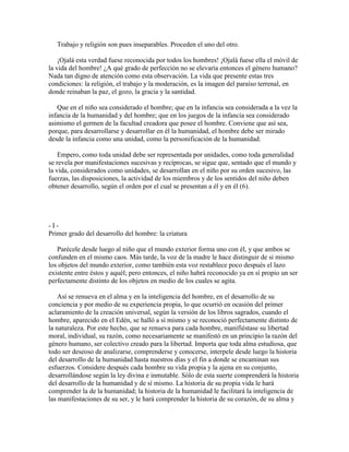 Trabajo y religión son pues inseparables. Proceden el uno del otro.
¡Ojalá esta verdad fuese reconocida por todos los hombres! ¡Ojalá fuese ella el móvil de
la vida del hombre! ¿A qué grado de perfección no se elevaría entonces el género humano?
Nada tan digno de atención como esta observación. La vida que presente estas tres
condiciones: la religión, el trabajo y la moderación, es la imagen del paraíso terrenal, en
donde reinaban la paz, el gozo, la gracia y la santidad.
Que en el niño sea considerado el hombre; que en la infancia sea considerada a la vez la
infancia de la humanidad y del hombre; que en los juegos de la infancia sea considerado
asimismo el germen de la facultad creadora que posee el hombre. Conviene que así sea,
porque, para desarrollarse y desarrollar en él la humanidad, el hombre debe ser mirado
desde la infancia como una unidad, como la personificación de la humanidad.
Empero, como toda unidad debe ser representada por unidades, como toda generalidad
se revela por manifestaciones sucesivas y recíprocas, se sigue que, sentado que el mundo y
la vida, considerados como unidades, se desarrollan en el niño por su orden sucesivo, las
fuerzas, las disposiciones, la actividad de los miembros y de los sentidos del niño deben
obtener desarrollo, según el orden por el cual se presentan a él y en él (6).

-IPrimer grado del desarrollo del hombre: la criatura
Parécele desde luego al niño que el mundo exterior forma uno con él, y que ambos se
confunden en el mismo caos. Más tarde, la voz de la madre le hace distinguir de si mismo
los objetos del mundo exterior, como también esta voz restablece poco después el lazo
existente entre éstos y aquél; pero entonces, el niño habrá reconocido ya en sí propio un ser
perfectamente distinto de los objetos en medio de los cuales se agita.
Así se renueva en el alma y en la inteligencia del hombre, en el desarrollo de su
conciencia y por medio de su experiencia propia, lo que ocurrió en ocasión del primer
aclaramiento de la creación universal, según la versión de los libros sagrados, cuando el
hombre, aparecido en el Edén, se halló a sí mismo y se reconoció perfectamente distinto de
la naturaleza. Por este hecho, que se renueva para cada hombre, manifiéstase su libertad
moral, individual, su razón, como necesariamente se manifestó en un principio la razón del
género humano, ser colectivo creado para la libertad. Importa que toda alma estudiosa, que
todo ser deseoso de analizarse, comprenderse y conocerse, interpele desde luego la historia
del desarrollo de la humanidad hasta nuestros días y el fin a donde se encaminan sus
esfuerzos. Considere después cada hombre su vida propia y la ajena en su conjunto,
desarrollándose según la ley divina e inmutable. Sólo de esta suerte comprenderá la historia
del desarrollo de la humanidad y de sí mismo. La historia de su propia vida le hará
comprender la de la humanidad; la historia de la humanidad le facilitará la inteligencia de
las manifestaciones de su ser, y le hará comprender la historia de su corazón, de su alma y

 