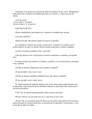«Alíneense en las pizarras la sucesión de todos los números de uno a diez. Multiplíquese
cada número por el número de unidades que tiene en sí mismo, y véase lo que de ahí
resulta.
| vez | da | (uno);
|| veces || dan || || (cuatro);
||| veces ||| dan ||| ||| ||| (nueve);
«¿Qué han hecho Vds.?
»Hemos multiplicado cada número por el número de unidades que encierra.
»¿En otros términos?
»Hemos elevado cada número según la ley que le es peculiar.
»La cantidad o el número que resulta, cuando elevo el número en sí mismo y por sí
mismo según la ley que le es propia, llámase número cuaternario o número cuadrado.
»¿Cuál es el número cuadrado de tal o cual cifra?
»¿De qué número es tal o cual número el número cuaternario o cuadrado, por ejemplo
64?»
El número del que otro número es el número cuadrado, es la raíz del número cuaternario
o raíz cuadrada.
«¿Puede un número multiplicarse por un número cuadrado?
»Sí, por ejemplo, cinco, nueve veces.
»¿Puede un número cuadrado multiplicarse por otro número cuadrado?
»Sí, por ejemplo, nueve cuatro veces.»
10º. Representación de todas las formas en las cuales cada número puede formarse por
la repetición, o representación de las diferentes maneras de representar todo número por la
elevación del número.
«Vean Vds. de cuántas maneras pueden obtener || por la elevación.
»De dos maneras: sea que tome una vez || o que tome el | dos veces.
»Tracen Vds. en las pizarras todas las formas por las cuales cada número de la sucesión
natural de todos los números hasta diez, se presenta por la repetición o la elevación, y vean
lo que hay en ellas de notable.

 