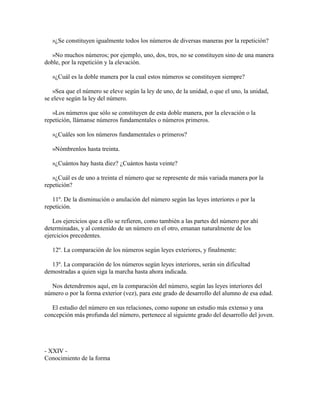 »¿Se constituyen igualmente todos los números de diversas maneras por la repetición?
»No muchos números; por ejemplo, uno, dos, tres, no se constituyen sino de una manera
doble, por la repetición y la elevación.
»¿Cuál es la doble manera por la cual estos números se constituyen siempre?
»Sea que el número se eleve según la ley de uno, de la unidad, o que el uno, la unidad,
se eleve según la ley del número.
»Los números que sólo se constituyen de esta doble manera, por la elevación o la
repetición, llámanse números fundamentales o números primeros.
»¿Cuáles son los números fundamentales o primeros?
»Nómbrenlos hasta treinta.
»¿Cuántos hay hasta diez? ¿Cuántos hasta veinte?
»¿Cuál es de uno a treinta el número que se represente de más variada manera por la
repetición?
11º. De la disminución o anulación del número según las leyes interiores o por la
repetición.
Los ejercicios que a ello se refieren, como también a las partes del número por ahí
determinadas, y al contenido de un número en el otro, emanan naturalmente de los
ejercicios precedentes.
12º. La comparación de los números según leyes exteriores, y finalmente:
13º. La comparación de los números según leyes interiores, serán sin dificultad
demostradas a quien siga la marcha hasta ahora indicada.
Nos detendremos aquí, en la comparación del número, según las leyes interiores del
número o por la forma exterior (vez), para este grado de desarrollo del alumno de esa edad.
El estudio del número en sus relaciones, como supone un estudio más extenso y una
concepción más profunda del número, pertenece al siguiente grado del desarrollo del joven.

- XXIV Conocimiento de la forma

 