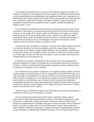 Ya el estudio del mundo exterior y el ejercicio del lenguaje condujeron el alumno a la
intuición, al estudio y al conocimiento de la forma; empero, los objetos del mundo exterior
muestran generalmente una multiplicidad y una complicación tales, que la percepción y la
determinación de la forma se hacen por ahí más difíciles; porque toda cosa tiende a elevarse
más y más hasta el objeto por las formas y las figuras simples, y porque la proyección
ascendente reclama formas de superficies rectas y simples, y formas terminadas por
ángulos iguales y rectos.
El conocimiento de cada forma emana de idénticos principios que el del sistema lineal.
Las formas se observarán y se reconocerán por la intervención de las líneas rectas; por eso
es bueno, en este estudio de los objetos, según sus direcciones en sí propios, no ocuparse
desde luego sitio de los que presentan líneas curvas, y aplicarse ante todo a los objetos
formados por líneas rectas: por ejemplo, la boca de un horno, el cilindro de la péndula, el
borde del tintero son líneas curvas; los maderajes y los marcos de las puertas y de las
ventanas, las traviesas de las ventanas, son planos y rectas.
Se observarán, pues, los objetos y sus partes, los límites de los objetos según su posición
y su dirección recíproca. Se notará, por ejemplo, que los dos marcos largos y los dos
marcos cortos de las ventanas siguen la propia dirección; que un marco de ventana largo y
un marco de ventana corto son iguales entre sí en cuanto a su dirección; lo mismo sucede
por el lado largo y el lado corto del marco del espejo, los dos travesaños de las hojas de la
ventana tienen una misma dirección, etc.
Continúese este análisis, examinando las sillas, los pies de la mesa; distínganse las
diferentes superficies, los lados y los ángulos de las mesas según la dirección, la posición,
el número. Analícese así la forma del cuarto según la posición, la forma y la dirección de
las paredes, de sus ángulos y de sus rincones.
De la observación de los objetos compuestos y con superficies planas, pásese a la de los
cuerpos simples de superficie plana, a la de los cuerpos que tienen la forma del cubo, de la
viga, del cuadro o de la pirámide. Una vez que el alumno, el joven, haya reconocido, por la
observación de las superficies y de los lados de esos cuerpos, la relación lineal bajo que los
mismos deben ser considerados, y que, al trazarlos sobre su pizarra, haya claramente
comprendido que todos esos lados considerados bajo el aspecto de líneas tienen por base el
sistema lineal, entonces sentirá despertar en sí el imperioso deseo de iniciarse en el dibujo
lineal en sus relaciones con los objetos.
Acaba de llegar el adolescente al grado de un desarrollo en que aspira al conocimiento, a
la intuición de la forma que la enseñanza le promete.
El conocimiento de las formas de las líneas rectas y superficies planas, exige la
observación de líneas desde luego aisladas, ni unidas, ni enlazadas con alguna otra, según
su posición y su dirección, en tanto que directas o indirectas, yendo en sentido igual o
desigual, en sentido derecho o inclinado; exige que se busque la manera cómo el número de
líneas, su posición y su dirección se sirven recíprocamente; exige la observación de las
líneas reunidas o enlazadas, desde luego, si pueden las mismas ser generalmente enlazadas
y cómo enlazadas, en segundo lugar el número de puntos, en tercer lugar la relación de la

 
