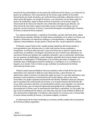 posición de las extremidades con los puntos de confluencia de las líneas, y en o fuera de los
puntos de confluencia. Este conocimiento de las formas exige también la inevitable
demostración por medio de puntos, por medio de líneas enlazadas y diferentes entre sí, la
observación del ángulo, con arreglo al número, y sus relaciones con las líneas según los
puntos de confluencia, según la observación de su posición y de su forma; luego, la
observación de las líneas con relación a las condiciones del espacio que abarcan, y la
observación de este mismo espacio motivadas sea por el número de líneas y por su
posición, sea por el número, la forma y la posición del ángulo, sea también por el numero,
la forma y la posición de las esquinas.
Los espacios determinados, o superficies formuladas, que han sido hasta ahora, objeto
de observación separada, deberán ser desde ahora considerados en su enlace con líneas, con
ángulos y finalmente con superficies análogas o correspondientes, o desemejantes y
opuestas; entrecortándose, sea por puntos y líneas tan sólo, sea por superficies o planos.
El término o punto final es éste: cuando muchas superficies del mismo nombre y
correspondientes, pero distintas entre sí, sobre todo muchas formas cuadradas o
triangulares, se enlazan cada cual entre sí para una forma que es igual en muchas de sus
condiciones, el cuadrado y el triángulo encuentran de nuevo formas muy diferentes y en
una tercera forma; por ejemplo, tres cuadrados enlazados y que se entrecortan, determinan,
por sus esquinas, un dodecágono; cuatro triángulos enlazados de la misma manera motivan
igualmente un dodecágono. El dodecágono es así la forma que reúne el triángulo y el
cuadrado; pero el dodecágono muestra el polígono; y el polígono en sí, el polígono sin
ángulos, es el circulo. Tal es el límite en que se detiene la enseñanza de las formas
motivadas por líneas rectas.
Fáltanos espacio para profundizar más esta enseñanza sobre el todo de las leyes más
particulares cuya intuición es dada por estas observaciones, y para formular sus
aplicaciones según el número y en particular según sus leyes. La cosa más importante y que
pertenece a esta enseñanza, el conocimiento del ser del espacio, entra en las ramas
reservadas a los grados siguientes del desarrollo del alumno. Quédanos ahora por observar
que la enseñanza del conocimiento de la forma, y en el grado presente del desarrollo del
joven, debe concretarse más bien a la manifestación muchas veces repetida y a la intuición
real de las formas, que a la intuición demasiado precipitada de las verdades generales,
presentidas por la forma o por la manifestación individual y espontánea. En este grado, hay
que evitar la combinación de enlaces y de relaciones; hay que evitar también el deducir de
ello conclusiones complicadas. Considérese cada relación en sí misma y por sí misma bajo
el mayor número posible de formas, y en enlaces simples y evidentes.
La observación de las líneas inclinadas en un mismo sentido conduce del conocimiento
de la forma al dibujo espontáneo.

- XXV Ejercicios de la palabra

 