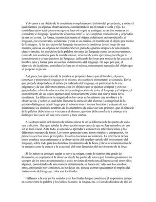 Volvemos a un objeto de la enseñanza completamente distinto del precedente, y sobre el
cual hicimos ya algunas observaciones, considerándolo en el estado visible y fijo. Lo
consideraremos aquí como cosa que se hace oír y que se extingue: estas dos maneras de
considerar el lenguaje, igualmente opuestos entre sí, se completan mutuamente y dependen
la una de la otra. La forma, reconocida propia al objeto, esfuérzase en reproducirlo; el
lenguaje, por el contrario, esfuérzase, y ésta es su misión, en manifestar el objeto por medio
de la imagen. A los ejercicios del lenguaje incumbe el considerar desde luego de una
manera juiciosa los objetos del mundo exterior, para designarlos después de una manera
clara y precisa; los ejercicios de la palabra sírvense del lenguaje como de un instrumento,
como de una sustancia para la manifestación; sírvense de estos ejercicios para llegar al
conocimiento y al uso juicioso del lenguaje, utilizando las leyes por medio de las cuales el
hombre crea y forma para su uso los instrumentos del lenguaje. He aquí por qué, el
ejercicio de la palabra, considera la frase en sí misma, enteramente separada del objeto que
se propone expresar.
Así, pues, los ejercicios de la palabra se proponen hacer que el hombre, el joven,
conozcan y penetren el lenguaje en sí mismo, en cuanto es instrumento o sustancia. De lo
que precede despréndese el enlace ya indicado del lenguaje, en particular de la voz
originaria y de sus diferentes partes, con los objetos que se quieran designar y con sus
propiedades, o bien la observación de la analogía existente entre el lenguaje y el objeto; el
conocimiento de las voces aparece aquí necesariamente como una nueva rama de la
enseñanza. La diferencia de magnitud en las voces es lo primero que se ofrece a la
observación, y sobre lo cual debe llamarse la atención del alumno. La magnitud de la
palabra distínguese desde luego por el número más o menos limitado o extenso de sus
miembros; los distintos nombres de los miembros de cada voz son, primero, que el ejercicio
de la palabra debe tener en vista para el alumno, que ésta debe enseñarle a conocer y a
distinguir las voces de dos, tres, cuatro y más sílabas.
A la observación del número de sílabas únese la de la diferencia de las partes de cada
voz o dicción. Hay que señalar la observación importante de que no hay miembro de voz
sin el tono vocal. Ante todo, es necesario aprender a conocer los diferentes tonos y las
diferentes maneras de tonos. Los tonos aparecen como tonos simples y compuestos, los
primeros son los tonos principales, los otros los tonos secundarios. La diferencia de los
tonos conduce necesariamente a la observación del empleo variado del instrumento del
lenguaje, sobre todo para los distintos movimientos de la boca, y lleva al conocimiento de
la manera como la pureza y la exactitud del tono dependen del movimiento de la boca.
Si los tonos se conocen según su ser y su origen, como lo supone este grado de
desarrollo, se emprenderá la observación de las partes de voces que forman igualmente los
cuerpos de los tonos (consonancias); éstos revisten al punto una diferencia real entre ellos;
algunos, considerados de una manera determinada, se hacen oír: tales son los sonidos;
otros, existiendo por sí mismos, no se dejan oír, porque cierran igualmente el empleo del
instrumento del lenguaje: tales son los finales.
Hallamos a la vez en los sonidos y en los finales lo que constituye el importante enlace
existente entre la palabra y los labios, la nariz, la lengua, etc.; el sonido divídese de ahí, en

 