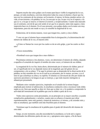 Importa mucho dar estos golpes con la mano para hacer visible la magnitud de la voz,
porque, en toda enseñanza, conviene demostrar todas las cosas al alumno y hacer que las
una con los contrastes de las mismas; así la muerte, el reposo, la forma, pueden unirse a la
vida, al movimiento, a la palabra; la voz, la cosa que se oye, la que vive en el espacio, a la
que se ve, a la que se mueve; el interior al exterior, y recíprocamente. Cuanto más marcado
sea el contraste, con tal de que esté unido al ser que le es opuesto, tanto más segura y clara
impresión hace en el alumno. En el caso presente, esos golpes dados con la mano son muy
importantes, pues de este modo se oye y es sensible la magnitud de la voz.
Enúnciense, de la misma manera, voces que tengan tres, cuatro y cinco sílabas.
Y una vez que el alumno haya comprendido bien la designación y la determinación del
número de sílabas de la voz, el maestro dirá:
«¿Cómo se llaman las voces por las cuales se da un solo golpe, y por las cuales se dice:
uno?
«Voces monosílabas.
«Nombrad voces que tengan dos o mas sílabas.»
Preséntanse entonces a los alumnos, voces, sin determinar el número de sílabas, dejando
a aquellos el cometido de inquirir el nombre de estas voces y el número de sus sílabas.
La magnitud de la voz fue, hasta ahora, determinada por el número de sílabas; pero el
ser, el significado de la voz depende menos de la magnitud, que del género de sus
componentes y de su enlace. Y he aquí lo primero que se desprende de la observación de la
palabra; no hay miembro de voz en el cual no se encuentre, por lo menos, un tono, y es el
tono lo que constituye su alma y su espíritu. El alumno se convencerá de ello por medio de
ejercicios peculiares a la lengua en que se instruye, y que todo maestro inteligente se
afanará por presentarle.
Mediante estos variados ejercicios, inspirados en el estudio de la misma lengua
empleada para instruir al adolescente, la enseñanza conducirá a éste a reconocer toda sílaba
según su ser, bien que aquella se deje oír, bien que se deje ver, y le ayudará a comprender la
actividad del instrumento de la palabra que crea la sílaba o parte de la voz.
Todos estos ejercicios serán presentados, en un principio en su mayor sencillez; se podrá
complicarlos gradualmente y variarlos; cuanto más se esfuerce el maestro por obrar
espontáneamente, tanto más gustará y tratará de instruirse a sí mismo, y de extender más y
más su enseñanza, que también será más fructífera para el alumno.
Termínase aquí la enseñanza de la palabra para el grado del desarrollo del alumno de
esta edad.
Surge, en este momento, una alta necesidad de la enseñanza; es la de unir a signos
determinados las diferentes partes de una voz, y apropiarse estos signos, a fin de hacer

 