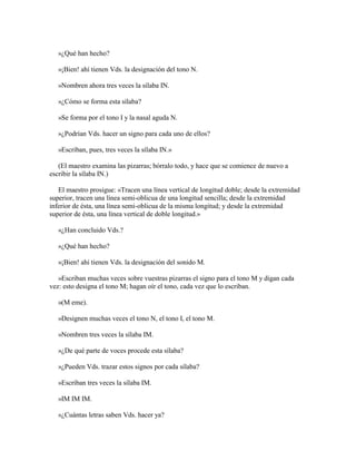 »¿Qué han hecho?
»¡Bien! ahí tienen Vds. la designación del tono N.
»Nombren ahora tres veces la sílaba IN.
»¿Cómo se forma esta sílaba?
»Se forma por el tono I y la nasal aguda N.
»¿Podrían Vds. hacer un signo para cada uno de ellos?
»Escriban, pues, tres veces la sílaba IN.»
(El maestro examina las pizarras; bórralo todo, y hace que se comience de nuevo a
escribir la sílaba IN.)
El maestro prosigue: «Tracen una línea vertical de longitud doble; desde la extremidad
superior, tracen una línea semi-oblicua de una longitud sencilla; desde la extremidad
inferior de ésta, una línea semi-oblicua de la misma longitud; y desde la extremidad
superior de ésta, una línea vertical de doble longitud.»
«¿Han concluido Vds.?
»¿Qué han hecho?
»¡Bien! ahí tienen Vds. la designación del sonido M.
»Escriban muchas veces sobre vuestras pizarras el signo para el tono M y digan cada
vez: esto designa el tono M; hagan oír el tono, cada vez que lo escriban.
»(M eme).
»Designen muchas veces el tono N, el tono I, el tono M.
»Nombren tres veces la sílaba IM.
»¿De qué parte de voces procede esta sílaba?
»¿Pueden Vds. trazar estos signos por cada sílaba?
»Escriban tres veces la sílaba IM.
»IM IM IM.
»¿Cuántas letras saben Vds. hacer ya?

 