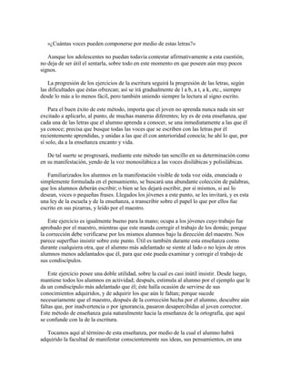»¿Cuántas voces pueden componerse por medio de estas letras?»
Aunque los adolescentes no puedan todavía contestar afirmativamente a esta cuestión,
no deja de ser útil el sentarla, sobre todo en este momento en que poseen aún muy pocos
signos.
La progresión de los ejercicios de la escritura seguirá la progresión de las letras, según
las dificultades que éstas ofrezcan; así se irá gradualmente de l a b, a t, a k, etc., siempre
desde lo más a lo menos fácil, pero también uniendo siempre la lectura al signo escrito.
Para el buen éxito de este método, importa que el joven no aprenda nunca nada sin ser
excitado a aplicarlo, al punto, de muchas maneras diferentes; ley es de esta enseñanza, que
cada una de las letras que el alumno aprenda a conocer, se una inmediatamente a las que él
ya conoce; precisa que busque todas las voces que se escriben con las letras por él
recientemente aprendidas, y unidas a las que él con anterioridad conocía; he ahí lo que, por
sí solo, da a la enseñanza encanto y vida.
De tal suerte se progresará, mediante este método tan sencillo en su determinación como
en su manifestación, yendo de la voz monosilábica a las voces disilábicas y polisilábicas.
Familiarizados los alumnos en la manifestación visible de toda voz oída, enunciada o
simplemente formulada en el pensamiento, se buscará una abundante colección de palabras,
que los alumnos deberán escribir; o bien se les dejará escribir, por sí mismos, si así lo
desean, voces o pequeñas frases. Llegados los jóvenes a este punto, se les invitará, y es esta
una ley de la escuela y de la enseñanza, a transcribir sobre el papel lo que por ellos fue
escrito en sus pizarras, y leído por el maestro.
Este ejercicio es igualmente bueno para la mano; ocupa a los jóvenes cuyo trabajo fue
aprobado por el maestro, mientras que este manda corregir el trabajo de los demás; porque
la corrección debe verificarse por los mismos alumnos bajo la dirección del maestro. Nos
parece superfluo insistir sobre este punto. Útil es también durante esta enseñanza como
durante cualquiera otra, que el alumno más adelantado se siente al lado o no lejos de otros
alumnos menos adelantados que él, para que este pueda examinar y corregir el trabajo de
sus condiscípulos.
Este ejercicio posee una doble utilidad, sobre la cual es casi inútil insistir. Desde luego,
mantiene todos los alumnos en actividad; después, estimula al alumno por el ejemplo que le
da un condiscípulo más adelantado que él; éste halla ocasión de servirse de sus
conocimientos adquiridos, y de adquirir los que aún le faltan; porque sucede
necesariamente que el maestro, después de la corrección hecha por el alumno, descubre aún
faltas que, por inadvertencia o por ignorancia, pasaron desapercibidas al joven corrector.
Este método de enseñanza guía naturalmente hacia la enseñanza de la ortografía, que aquí
se confunde con la de la escritura.
Tocamos aquí al término de esta enseñanza, por medio de la cual el alumno habrá
adquirido la facultad de manifestar conscientemente sus ideas, sus pensamientos, en una

 