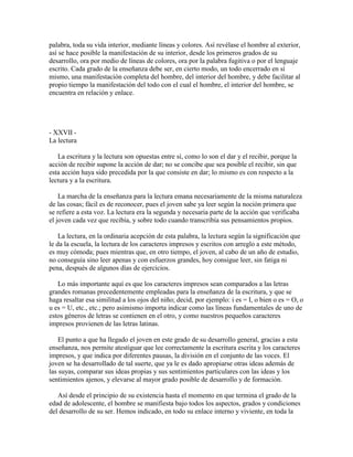 palabra, toda su vida interior, mediante líneas y colores. Así revélase el hombre al exterior,
así se hace posible la manifestación de su interior, desde los primeros grados de su
desarrollo, ora por medio de líneas de colores, ora por la palabra fugitiva o por el lenguaje
escrito. Cada grado de la enseñanza debe ser, en cierto modo, un todo encerrado en sí
mismo, una manifestación completa del hombre, del interior del hombre, y debe facilitar al
propio tiempo la manifestación del todo con el cual el hombre, el interior del hombre, se
encuentra en relación y enlace.

- XXVII La lectura
La escritura y la lectura son opuestas entre sí, como lo son el dar y el recibir, porque la
acción de recibir supone la acción de dar; no se concibe que sea posible el recibir, sin que
esta acción haya sido precedida por la que consiste en dar; lo mismo es con respecto a la
lectura y a la escritura.
La marcha de la enseñanza para la lectura emana necesariamente de la misma naturaleza
de las cosas; fácil es de reconocer, pues el joven sabe ya leer según la noción primera que
se refiere a esta voz. La lectura era la segunda y necesaria parte de la acción que verificaba
el joven cada vez que recibía, y sobre todo cuando transcribía sus pensamientos propios.
La lectura, en la ordinaria acepción de esta palabra, la lectura según la significación que
le da la escuela, la lectura de los caracteres impresos y escritos con arreglo a este método,
es muy cómoda; pues mientras que, en otro tiempo, el joven, al cabo de un año de estudio,
no conseguía sino leer apenas y con esfuerzos grandes, hoy consigue leer, sin fatiga ni
pena, después de algunos días de ejercicios.
Lo más importante aquí es que los caracteres impresos sean comparados a las letras
grandes romanas precedentemente empleadas para la enseñanza de la escritura, y que se
haga resaltar esa similitud a los ojos del niño; decid, por ejemplo: i es = I, o bien o es = O, o
u es = U, etc., etc.; pero asimismo importa indicar como las líneas fundamentales de uno de
estos géneros de letras se contienen en el otro, y como nuestros pequeños caracteres
impresos provienen de las letras latinas.
El punto a que ha llegado el joven en este grado de su desarrollo general, gracias a esta
enseñanza, nos permite atestiguar que lee correctamente la escritura escrita y los caracteres
impresos, y que indica por diferentes pausas, la división en el conjunto de las voces. El
joven se ha desarrollado de tal suerte, que ya le es dado apropiarse otras ideas además de
las suyas, comparar sus ideas propias y sus sentimientos particulares con las ideas y los
sentimientos ajenos, y elevarse al mayor grado posible de desarrollo y de formación.
Así desde el principio de su existencia hasta el momento en que termina el grado de la
edad de adolescente, el hombre se manifiesta bajo todos los aspectos, grados y condiciones
del desarrollo de su ser. Hemos indicado, en todo su enlace interno y viviente, en toda la

 