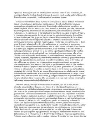 reprocidad de su acción y en sus ramificaciones naturales, como en toda su realidad, el
medio por el cual el hombre, llegado a la edad de alumno, puede y debe recibir el desarrollo
de conformidad con su edad y con la naturaleza humana en general.
Si todo lo consideramos desde el punto de vista que se ha tratado de hacer predominar
en esta obra, notaremos que muchas manifestaciones de vida en el niño no tienen, en
manera alguna, dirección particularmente determinada; así el empleo de los colores no
supone un pintor, ni el del sonido y del canto un músico; mas estos ejercicios concurren al
desarrollo general y a la formación del ser del hombre; son comúnmente el alimento
reclamado por el espíritu; son el éter en el cual el espíritu vive y aspira la fuerza, el vigor y
la extensión, si se nos permite decirlo así, porque las aptitudes del espíritu, don sublime
hecho al hombre por Dios, y que sin disputa procede del mismo espíritu de Dios, deben
aparecer en cuanto sean multiplicidad y recibir, a este título, la satisfacción, múltiple
también, que las mismas reclaman. Hagamos, pues, constar aquí una vez más, que se da un
golpe destructor a la naturaleza del niño, cada vez que se contrarían o se ahogan esas
diversas direcciones del espíritu del hombre, que se educa y crece en la vida. Error funesto
es el de los que, creyendo servir la causa de Dios, la del hombre y la del niño mismo, y
trabajar por la felicidad terrenal, por la paz interna y por la celestial beatitud del hombre
niño, descartan de éste tal o tal aptitud, para sustituirla arbitrariamente con tal o tal otra.
Dios hace que se desarrolle aun la menor y la más imperfecta de las cosas en un orden
siempre ascendente, según una ley eternamente fundada en sí misma, y que eternamente se
desarrolla, fuera de sí misma también; y el hombre referirá tanto más a la Divinidad, -el
más sublime de sus objetos-, sus pensamientos y sus actos, cuanto más sea, por sus
relaciones paternales, con respecto a sus hijos, lo que Dios es con respecto a los hombres.
Notemos de nuevo, a propósito de la educación de los niños, que el reino de Dios es el
reino de lo intelectual en el hombre, en nuestros hijos, es por lo menos una parte del reino
intelectual, del reino de Dios: he ahí porque debemos consagrarnos a la formación general
de lo intelectual en el hombre, a la formación y al perfeccionamiento de su cuerpo y de su
espíritu, como manifestaciones individuales, y siempre convencidos de que el hombre, para
elevarse a la altura de su vocación, debe ser educado en la vida civil y común con arreglo a
cada una de las necesidades individuales de su ser.
Decimos a veces, sin dejar de reconocer estas verdades, que nos es más posible
aplicarlas a nuestros hijos llegados a los límites de la edad de adolescentes, y nos
preguntamos qué utilidad sacarían aquellos de esta enseñanza general, para su individuo o
para su vocación; pues se aproxima el tiempo, añadimos nosotros, en que tendrán aquellos
que subvenir a las necesidades materiales y cuotidianas de la vida y ayudarnos en nuestros
trabajos. Tenemos razón; muy avanzados en edad son nuestros hijos para lo que deberían
aprender aún; pero también, ¿porque no hemos cuidado de dar a su espíritu el alimento que
le era necesario? ¿Deben por ello, estos jóvenes, perder su desarrollo y su formación
futura? Con frecuencia decimos también que cuando nuestros jóvenes sean mayores,
tendrán tiempo de recobrar lo que puedan haber perdido. ¡Insensatos de nosotros! Al hablar
de tal suerte, ¿no oímos, por poco que escuchemos, una voz interior que en nosotros se
rebela? Puede suceder que más tarde se recobre acá y acullá, algún poco de lo que no
tenemos por qué ocuparnos aquí; pero lo que fue disipado o abandonado, durante los años
de la infancia, en la educación y en el desarrollo del hombre, eso no puede recobrarse más.
Así pues, nosotros, hombres, padres, madres, cuidemos de no dejar por más tiempo abiertas

 