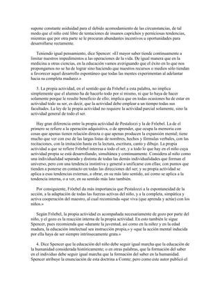 supone constante asiduidad para el debido acomodamiento de las circunstancias, de tal
modo que el niño esté libre de tentaciones de insanos caprichos y perniciosas tendencias,
mientras que por otra parte se le procuran abundantes incentivos u oportunidades para
desarrollarse rectamente.
Teniendo igual pensamiento, dice Spencer: «El mayor saber tiende continuamente a
limitar nuestros impedimentos a las operaciones de la vida. De igual manera que en la
medicina u otras ciencias, en la educación vamos averiguando que el éxito en lo que nos
propongamos no se ha de lograr sino haciendo que nuestros recursos o medios sólo tiendan
a favorecer aquel desarrollo espontáneo que todas las mentes experimentan al adelantar
hacia su completa madurez.»
3. La propia actividad, en el sentido que da Fröebel a esta palabra, no implica
simplemente que el alumno ha de hacerlo todo por sí mismo, ni que lo haya de hacer
solamente porque le resulte beneficio de ello; implica que en todas ocasiones ha de estar en
actividad todo su ser, es decir, que la actividad debe emplear a un tiempo todas sus
facultades. La ley de la propia actividad no requiere la actividad parcial solamente, sino la
actividad general de todo el ser.
Hay gran diferencia entre la propia actividad de Pestalozzi y la de Fröebel. La de el
primero se refiere a la operación adquisitiva, o de aprender, que ocupa la memoria con
cosas que apenas tienen relación directa o que apenas producen la expansión mental; tiene
mucho que ver con eso de las largas listas de nombres, hechos y fórmulas verbales, con las
recitaciones, con la imitación hasta en la lectura, escritura, canto y dibujo. La propia
actividad a que se refiere Fröebel interesa a todo el ser, y a todo lo que hay en el niño cuya
actividad propia se está desarrollando, simultánea y continuamente. Considera al niño como
una individualidad separada y distinta de todas las demás individualidades que forman el
universo, pero con una tendencia instintiva y general a unificarse con ellas; con puntos que
tienden a ponerse en contacto en todas las direcciones del ser; y su propia actividad se
aplica a esas tendencias externas, a obrar, en su más lato sentido, así como se aplica a la
tendencia interna, o a ver, en su sentido más lato también.
Por consiguiente, Fröebel da más importancia que Pestalozzi a la espontaneidad de la
acción, a la adaptación de todas las fuerzas activas del niño, y a la completa, simpática y
activa cooperación del maestro, al cual recomienda «que viva (que aprenda y actúe) con los
niños.»
Según Fröebel, la propia actividad es acompañada necesariamente de gozo por parte del
niño, y el gozo es la reacción interna de la propia actividad. En esto también le sigue
Spencer, pues recomienda que «durante la juventud, así como en la niñez y en la edad
madura, la educación intelectual sea instrucción propia,» y «que la acción mental inducida
por ella haya de ser siempre intrínsecamente grata.»
4. Dice Spencer que la educación del niño debe seguir igual marcha que la educación de
la humanidad considerada históricamente; o en otras palabras, que la formación del saber
en el individuo debe seguir igual marcha que la formación del saber en la humanidad.
Spencer atribuye la enunciación de esta doctrina a Comte; pero como este autor publicó el

 