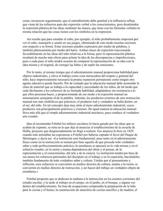 cosas; reconocen seguramente, que el entendimiento debe gratitud a la influencia refleja
que viene de los esfuerzos para dar expresión verbal a los conocimientos, pero desatienden
la expresión plástica de las ideas mediante las manos, que tiene con las fórmulas verbales la
misma relación que las cosas tienen con los símbolos en la impresión.
Así resulta que para estudiar el cubo, por ejemplo, el niño probablemente empezará por
ver el cubo, manejarlo y usarlo en sus juegos, obteniendo de este modo muchas nociones
con respecto a su forma. Estas nociones pueden expresarse por medio de palabras, y
también plásticamente por medio del barro. Ambas clases de expresión reaccionarán
favorablemente en las ideas del niño relativas a la forma; pero la representación plástica
resultará de mucho más efecto para aclarar la idea de las discrepancias e imperfecciones,
pues a cada paso el niño tendrá ocasión de comparar la representación de su idea con la
idea misma y el original, de corregir las faltas y de suplir las omisiones.
Por lo tanto, al mismo tiempo que el adiestramiento manual proporciona habilidad para
objetos industriales, y eleva el trabajo como cosa merecedora del respeto y gratitud del
niño, hace imperiosamente necesaria la propia expansión permanente como ningún otro
agente educativo puede hacerlo. Por de contado que la educación manual debe acomodar la
clase de material que se trabaja a la capacidad y necesidades de los niños, de tal modo que
ceda fácilmente a los esfuerzos de su limitada habilidad, adaptándose sin resistencia a lo
que ellos procuran hacer, y proporcionando de ese modo a la expresión manual un
automatismo semejante al de la palabra. Además, los productos externos de esta instrucción
manual son más simbólicos que prácticos; el producto real y verdadero se halla dentro, en
el ser, del niño. En tal concepto deja muy atrás al mero adiestramiento industrial, cuyos
productos son principalmente prácticos y externos. De igual manera la educación manual
lleva más allá que el simple adiestramiento industrial mecánico, pues conduce al verdadero
arte creador.
Que al recomendar Fröebel los talleres escolares lo hacía guiado por las ideas que se
acaban de exponer, se nota en lo que dijo al anunciar el establecimiento de la escuela de
Helba, proyecto que desgraciadamente no llegó a realizar. Ese anuncio lo hizo en 1829
cuando más animaban las esperanzas a Fröebel por haberse captado el favor del Duque de
Meiningen; y decía así: «La institución será fundamental, pues tanto en el adiestramiento
físico como en la instrucción se tomará por base aquello de que procede todo verdadero
saber y todo perfeccionamiento práctico; la enseñanza se apoyará en la vida misma y en el
esfuerzo creador, en la unión y mutua dependencia del obrar y el pensar, de la
representación y el conocimiento, del arte y de la ciencia. La institución tendrá por base de
sus tareas los esfuerzos personales del discípulo en el trabajo y en la expresión, haciéndolos
también fundamento de todo verdadero saber y cultura. Unidos por el pensamiento y
reflexión, esos esfuerzos se convierten en medios directos de cultura; unidos a la razón, se
convierten en medios directos de instrucción, y así hacen del trabajo un verdadero objeto de
enseñanza.»
Fröebel proponía que se dedicara la mañana a la instrucción en los asuntos corrientes del
estudio escolar, y la tarde al trabajo en el campo, en el jardín, en el bosque, o alguna vez
dentro del establecimiento. Su lista de ocupaciones comprendía la preparación de la leña
para la cocina y el horno; la construcción de utensilios de cocina sencillos y de madera; el

 