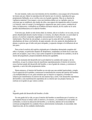 En este instante, todos esos movimientos de los miembros y esos juegos de la fisonomía
no tienen aún por objeto la reproducción del interior por el exterior, reproducción que,
propiamente hablando, no se verifica sino en el grado siguiente. Mas no se duerma la
vigilancia maternal. Esos juegos y esos movimientos deben ser ya vigilados; pues no
conviene que se establezca, por medio de ellos, una especie de separación entre el exterior
y el interior, entre el cuerpo y la inteligencia: separación que, poco a poco, conduciría al
niño a la hipocresía, o infundiría en él hábitos de hacer muecas, de los cuales no le sería
posible desembarazarse en la edad de hombre.
Conviene que, desde su más tierna edad, la criatura, aún en su lecho o en su cuna, no sea
jamás abandonada durante mucho tiempo a sí misma, sin objeto ofrecido a su actividad: la
pereza y la molicie corporales engendran necesariamente la molicie y la pereza
intelectuales. Para huir de este peligro, es preciso que la cama del niño se componga de
almohadones de heno o de helecho, de paja menuda o de crin, jamás de almohadones de
pluma; es preciso que el niño esté poco arropado, y expuesto siempre a la influencia de un
aire puro.
Para evitar la molicie del espíritu originada por el abandono demasiado completo del
niño a sí propio, en particular después de despertarse, suspéndase en frente de la cuna una
jaula con un pájaro, cuya vista y cuyo canto ocuparán la actividad de los sentidos y la de la
mente del pequeñuelo, proporcionándole distracción agradable.
En este momento del desarrollo de la actividad de los sentidos del cuerpo y de los
miembros, en que la criatura trata de manifestar espontáneamente el interior al exterior,
cesa el primer grado del desarrollo del hombre, o sea el grado de criatura, y comienza el
siguiente, o sea el de niño propiamente dicho.
Hasta entonces, el interior del hombre no era más que una unidad inarticulada y simple.
Con la aparición de la palabra, comienzan la manifestación externa del interior del hombre
y la multiplicidad en su ser; pues mientras que su interior se organiza, el hombre se
esfuerza por manifestarse al exterior de una manera fija y cierta. Este desarrollo espontáneo
del hombre y esta manifestación espontánea de su interior por sus propias fuerzas, se
realizan en el grado en que vamos a entrar.

- II Segundo grado del desarrollo del hombre: el niño
En este grado de la vida, en que el interior del hombre se manifiesta por el exterior, en
que importa buscar el enlace entre el interior y el exterior, y la unidad en la cual ambos se
confunden, se inicia la educación del hombre, y se declara, además de la necesidad de
continuar prodigándole los cuidados físicos anteriormente reclamados, la necesidad, más
imperiosa aún, de los cuidados intelectuales.

 