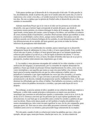 Todo parece probar que el desarrollo de la vista precede al del oído. El niño percibe la
luz, decididamente, desde el primer día, pero no el sonido antes del cuarto día; el color le
impresiona a los veinte y tres días, y el sonido musical no le hace efecto hasta los treinta y
tres días. De esto se deduce que la opinión de Fröebel sobre el desarrollo de estos dos
sentidos es insostenible.
Además manifiesta Preyer que ni la vista ni el oído son los primeros en el orden del
desarrollo, sino que el primer lugar corresponde al sentido del gusto, que desde el
nacimiento mismo permite a la criatura distinguir lo dulce de lo amargo, agrio o salado. De
igual modo, ciertas partes del cuerpo, como la lengua y los labios, son sensibles al contacto
de cosas externas desde el nacimiento; y muchas observaciones indican que también se nota
entonces la sensibilidad a ciertos olores, aunque menos definida. Esto parece estar de
perfecto acuerdo con la historia biológica de los sentidos, la cual demuestra que todos ellos
son diferenciaciones de un sentido, del tacto general, que existe en todas las formas
inferiores de protoplasma individualizado.
Sin embargo, una vez establecidos los sentidos, parece natural que en su desarrollo
subsiguiente hayan de adelantarse la vista, el oído y el tacto especializado. Estos sentidos
sirven más que el gusto, el olfato y el tacto general para que el ser humano pueda hacer
esfuerzos para separar el yo del no yo, a fin de lograr el dominio del último. Y en este
nuevo desarrollo también la vista y el tacto, llevando al hombre más lejos de su yo por la
percepción, resultan relativamente más importantes que el oído.
9. Las madres y otras personas encargadas del cuidado de los niños retardan a veces la
unificación del lenguaje y el pensamiento, por la costumbre de emplear demasiado las
palabras o frases que desde un principio forman imperfectamente los niños, como son las
voces incompletas y aun aquellas que nunca se usan sino para hablar a las criaturas. Suele
hacer gracia la misma imperfección con que los niños empiezan a hablar; pero es
perjudicial el animarles a que sigan empleando las voces que ellos inventan, y el usarlas
siempre para hablarles a ellos. Lo que conviene es procurar corregirles los defectos de
pronunciación o de dicción, tratando de proporcionar auxilio, hablándoles bien, a fin de que
dominen las dificultades que les ofrece el hablar. Para hablarles con ternura y cariño no es
necesario valerse de palabras incorrectas o extrañas y que para nada hayan de servir
después.
Sin embargo, es preciso animar al niño y ayudarle en sus esfuerzos desde que empieza a
balbucear, y sobre todo cuando principia a entretenerse en repetir esos peculiares
monólogos que consisten en articulaciones iguales y continuadas, como ta ta ta, la la la, da
da da, te te te. Entonces conviene que las personas que le oyen repitan igualmente esas
articulaciones, lo cual hará que se acostumbre antes a imitar los sonidos y palabras de que
usan los demás. Hasta cierta época puede ser útil también el empleo de palabras más o
menos onomatopéyicas, tales como mu para significar la vaca, tin tin, por campanilla, guau
guau por perro, etc. Pero aun en estos casos debe procurarse asimismo usar el nombre
verdadero junto con la voz imitativa, para prescindir luego enteramente de su empleo.
Por otra parte, cuando el niño se esfuerza por imitar las palabras que oye, y dice, por
ejemplo, aba por agua, meno por bueno, chucho por sucio, etc., la única manera de

 
