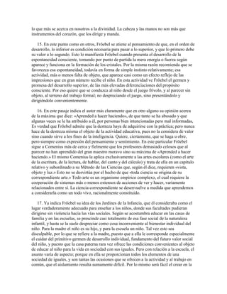 lo que más se acerca en nosotros a la divinidad. La cabeza y las manos no son más que
instrumentos del corazón, que los dirige y manda.
15. En este punto como en otros, Fröebel se atiene al pensamiento de que, en el orden de
desarrollo, lo inferior es condición necesaria para pasar a lo superior, y que lo primero debe
su valor a lo segundo. Esto lo manifiesta Fröebel cuando presenta el desarrollo de la
espontaneidad consciente, tomando por punto de partida la mera energía o fuerza según
aparece y funciona en la formación de los cristales. Por la misma razón recomienda que se
favorezca esa espontaneidad, todavía en forma de simple instinto relativamente; esa
actividad, más o menos falta de objeto, que aparece casi como un efecto reflejo de las
impresiones que en gran número recibe el niño. En esta actividad ve Fröebel el germen y
promesa del desarrollo superior, de las más elevadas diferenciaciones del propósito
consciente. Por eso quiere que se conduzca al niño desde el juego frívolo, y al parecer sin
objeto, al terreno del trabajo formal; no despreciando el juego, sino presentándolo y
dirigiéndolo convenientemente.
16. En este pasaje indica el autor más claramente que en otro alguno su opinión acerca
de la máxima que dice: «Aprended a hacer haciendo», de que tanto se ha abusado y que
algunas veces se le ha atribuido a él, por personas bien intencionadas pero mal informadas,
Es verdad que Fröebel admite que la destreza haya de adquirirse con la práctica; pero nunca
hace de la destreza misma el objeto de la actividad educativa, pues no la considera de valor
sino cuando sirve a los fines de la inteligencia. Quiere, ciertamente, que se haga u obre,
pero siempre como expresión del pensamiento y sentimiento. En este particular Fröebel
sigue a Comenius más de cerca y fielmente que los profesores demasiado celosos que al
parecer no han aprendido del gran maestro moravo sino su máxima de «Aprended a hacer
haciendo.» El mismo Comenius la aplica exclusivamente a las artes escolares (como el arte
de la escritura, de la lectura, de hablar, del canto y del cálculo) y trata de ella en un capítulo
relativo y subordinado a su Método de las Ciencias que, según él dice, requieren «vista,
objeto y luz.» Esto no se desvirtúa por el hecho de que «toda ciencia se origina de su
correspondiente arte.» Todo arte es un organismo empírico complexo, el cual requiere la
cooperación de sistemas más o menos extensos de acciones de ver y hacer, variamente
relacionados entre sí. La ciencia correspondiente se desenvuelve a medida que aprendemos
a considerarla como un todo vivo, racionalmente constituido.
17. Ya indica Fröebel su idea de los Jardines de la Infancia, que él consideraba como el
lugar verdaderamente adecuado para enseñar a los niños, donde sus facultades pudieran
dirigirse sin violencia hacia las vías sociales. Según se acostumbra educar en las casas de
familia y en las escuelas, se prescinde casi totalmente de esa fase social de la naturaleza
infantil, y hasta se la suele despreciar como cosa inconveniente al bienestar individual del
niño. Para la madre el niño es su hijo, y para la escuela un niño. Tal vez esto sea
disculpable, por lo que se refiere a la madre, puesto que a ella le corresponde especialmente
el cuidar del primitivo germen de desarrollo individual, fundamento del futuro valor social
del niño, y puesto que la casa paterna rara vez ofrece las condiciones convenientes al objeto
de educar al niño para la vida en sociedad con sus iguales. Pero con relación a la escuela, el
asunto varía de aspecto; porque en ella se proporcionan todos los elementos de una
sociedad de iguales, y son tantas las ocasiones que se ofrecen a la actividad y al trabajo en
común, que el aislamiento resulta sumamente difícil. Por lo mismo será fácil el crear en la

 