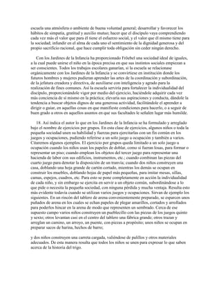 escuela una atmósfera o ambiente de buena voluntad general; desarrollar y favorecer los
hábitos de simpatía, gratitud y auxilio mutuo; hacer que el discípulo vaya comprendiendo
cada vez más el valor que para él tiene el esfuerzo social, y el valor que él mismo tiene para
la sociedad; infundir en el alma de cada uno el sentimiento de la dignidad generosa y del
propio sacrificio racional, que hace cumplir toda obligación sin ceder ningún derecho.
Con los Jardines de la Infancia ha proporcionado Fröebel una sociedad ideal de iguales,
a la cual puede unirse el niño en la época precisa en que sus instintos sociales empiezan a
ser conscientes. Todos los trabajos escolares ganarían, si la escuela se relacionase
orgánicamente con los Jardines de la Infancia y se convirtiese en institución donde los
futuros hombres y mujeres pudieran aprender las artes de la coordinación y subordinación,
de la jefatura creadora y directiva, de auxiliarse con inteligencia y agrado para la
realización de fines comunes. Así la escuela serviría para fortalecer la individualidad del
discípulo, proporcionándole vigor por medio del ejercicio, haciéndole adquirir cada vez
más conciencia de sí mismo en la práctica; elevaría sus aspiraciones y conducta, dándole la
tendencia a buscar objetos dignos de una generosa actividad, facilitándole el aprender a
dirigir o guiar, en aquellas cosas en que manifieste condiciones para hacerlo, o a seguir de
buen grado a otros en aquellos asuntos en que sus facultades le señalen lugar más humilde.
18. Así indica el autor lo que en los Jardines de la Infancia se ha formulado y arreglado
bajo el nombre de ejercicios por grupos. En esta clase de ejercicios, algunos niños o toda la
pequeña sociedad unen su habilidad y fuerzas para ejercitarlas con un fin común en los
juegos y ocupaciones, pudiendo referirse a un solo juego u ocupación y también a varios.
Citaremos algunos ejemplos. El ejercicio por grupos queda limitado a un solo juego u
ocupación cuando los niños usan los papeles de doblar, como si fueran losas, para formar o
representar un piso; cuando emplean los objetos del tercer juego para representar una
hacienda de labor con sus edificios, instrumentos, etc.; cuando combinan las piezas del
cuarto juego para denotar la disposición de un tranvía; cuando dos niños construyen una
casa, doblando una hoja grande de cartón cortado, mientras los demás se ocupan en
construir los muebles, doblando hojas de papel más pequeñas, para imitar mesas, sillas,
camas, espejos, cuadros, etc. Para esto se pone completamente en acción la individualidad
de cada niño, y sin embargo se ejercita en servir a un objeto común, subordinándose a lo
que pide o necesita la pequeña sociedad, con ninguna pérdida y mucha ventaja. Resulta esto
más evidente todavía cuando se utilizan varios juegos y ocupaciones. Sirvan de ejemplo los
siguientes. En un rincón del tablero de arena convenientemente preparado, se esparcen unos
puñados de arena en los cuales se echan papeles de plegar amarillos, cortados y arrollados
para poderlos hincar en la arena de modo que representen un sembrado. Cerca de ese
supuesto campo varios niños construyen un pueblecillo con las piezas de los juegos quinto
y sexto; otros levantan casi en el centro del tablero una fábrica grande; otros trazan y
arreglan un camino, un arroyo, un puente, con piezas a propósito; unos niños se ocupan en
preparar sacos de harina, hechos de barro;
y dos niños construyen una carreta cargada, valiéndose de palillos y otros materiales
adecuados. De esta manera resulta que todos los niños se unen para expresar lo que saben
acerca de la historia del trigo.

 