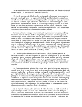 Sería conveniente que en las escuelas primarias se desarrollaran esas tendencias sociales
metódicamente y en armonía con el desarrollo individual.
19. Una de las cosas más difíciles en los Jardines de la Infancia es el contar cuentos a
propósito para los párvulos, y no menos dificultad ofrece el dar instrucciones detalladas
sobre la manera de contarlos e inventarlos; pero pueden darse algunas reglas que faciliten
esa práctica. En primer lugar, todo cuento debe ser sencillo por su trama y por su forma,
procurando la mayor sobriedad posible en los sucesos y el lenguaje, que han de ser bien
claros para que el niño comprenda enteramente lo que se le cuenta. Por lo tanto, deben
evitarse las construcciones complicadas, los términos dificultosos, las frases que expresen
sentimientos incomprensibles y las máximas morales confusas.
La trama del cuento tiene que ser verosímil, esto es, los sucesos han de ser posibles y
tener entre sí conexión lógica. Todo lo repugnante y vicioso debe rechazarse, y no se
citarán castigos crueles ni situaciones ridículas, porque estas cosas pervierten el sentido
moral del niño. El cuento ha de servir para que el niño entre con su imaginación en un
mundo ideal de verdadera belleza y bondad, en el cual pueda reposar el ánimo y rehacer sus
fuerzas después de luchar con lo desagradable en la vida. Ha de hacer que el niño aprenda a
amar lo verdadero, lo bello y lo bueno, de tal manera que cuando se le presente lo contrario
de todo esto lo rechace su espíritu. También deben ser tales los cuentos, que el niño pueda
imitarlos fácilmente valiéndose de su pequeño caudal de experiencias y dando a éstas más
animación con sus ideales infantiles de lo amable y bueno.
20. Durante la primera época de la vida de Fröebel, todavía estaban confiadas las
escuelas, en muchos casos, a personas que se mantenían principalmente de otra ocupación;
sobre todo a sastres, zapateros, tejedores, etc. Solía suceder también, que en los pueblos y
aldeas más pobres el maestro trabajaba como tal en invierno, pasando luego el verano
dedicado a las labores del campo o al pastoreo. Sólo había un librejo para las escuelas, el
cual contenía «la suma total de la enseñanza», y su mayor parte la formaba el catecismo
luterano.
21. Esto no significa que la instrucción escolar tenga por principal objeto la disciplina
mental, según dicen los que abogan por la preferencia de los estudios formales. Nadie más
contrario que Fröebel a las diversas prácticas escolares de «machacar en hierro frío» con el
puro objeto de adquirir «fuerzas para machacar.» Lo que él pide es la enseñanza de los
principios, en contraposición a la enseñanza de reglas y hechos aislados. Pensaba lo mismo
que Spencer ha expresado después del siguiente modo: «Entre una mente llena de reglas y
una mente llena de principios hay una diferencia: la misma que hay entre un montón de
materiales confundidos y los mismos materiales cuando ya forman un todo completo y
organizado, estando todos unidos entre sí.» Se observará que en ambos casos se incluyen
elementos materiales y se excluye el mero formalismo.
22. El siguiente extracto de los Aforismos de Fröebel, escritos en 1821, manifiesta la
significación que él daba a la esfera como símbolo de la unidad de la vida. «La figura
esférica, decía, es el símbolo de la diversidad y de la unidad en la diversidad. Lo esférico
representa la diversidad desarrollada de la unidad de la cual depende, así como representa
la relación de toda diversidad con su unidad. Lo esférico es lo general y lo particular, lo

 