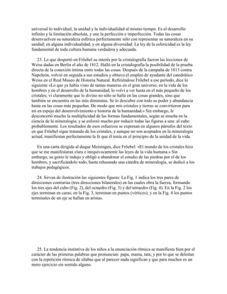 universal lo individual, la unidad y la individualidad al mismo tiempo. Es el desarrollo
infinito y la limitación absoluta, y une la perfección e imperfección. Todas las cosas
desenvuelven su naturaleza esférica perfectamente sólo con representar su naturaleza en su
unidad; en alguna individualidad, y en alguna diversidad. La ley de la esfericidad es la ley
fundamental de toda cultura humana verdadera y adecuada.
23. Lo que despertó en Fröebel su interés por la cristalografía fueron las lecciones de
Weiss dadas en Berlín el año de 1812. Halló en la cristalografía la posibilidad de la prueba
directa de la conexión íntima entre todas las cosas. Después de la campaña de 1813 contra
Napoleón, volvió en seguida a sus estudios y obtuvo el empleo de ayudante del catedrático
Weiss en el Real Museo de Historia Natural. Refiriéndose Fröebel a ese período, dice lo
siguiente «Lo que ya había visto de tantas maneras en el gran universo, en la vida de los
hombres y en el desarrollo de la humanidad, lo volví a ver hasta en el más pequeño de los
cristales; vi claramente que lo divino no sólo se halla en las cosas grandes, sino que
también se encuentra en las más diminutas. Se lo descubre con todo su poder y abundancia
hasta en las cosas más pequeñas. De modo que mis cristales y tierras se convirtieron para
mí en espejo del desenvolvimiento e historia de la humanidad.» Sin embargo, le
desconcertó mucho la multiplicidad de las formas fundamentales, según se enseña en la
ciencia de la mineralogía; y se esforzó mucho por reducir todas las figuras a una: al cubo
probablemente. Los resultados de esos esfuerzos se expresan en algunos párrafos del texto
en que Fröebel sigue tratando de los cristales, y aunque no son aceptados en la mineralogía
actual, manifiestan perfectamente la fe que él tenía en el principio de la unidad de la vida.
En una carta dirigida al duque Meiningen, dice Fröebel: «El mundo de los cristales hizo
que se me manifestaran clara e inequívocamente las leyes de la vida humana.» Sin
embargo, su genio le indujo y obligó a abandonar el estudio de las piedras por el de los
hombres, y sacrificándolo todo, hasta rehusando una cátedra de mineralogía, se dedicó a los
trabajos pedagógicos.
24. Sirvan de ilustración las siguientes figuras: La Fig. 1 indica los tres pares de
direcciones contrarias (tres direcciones bilaterales) en las cuales obra la fuerza, formando
los tres ejes del cubo (Fig. 2), del octaedro (Fig. 3) y del tetraedro (Fig. 4). En la Fig. 2 los
ejes terminan en caras; en la Fig. 3, terminan en puntos (vértices); y en la Fig. 4 los puntos
terminales de un eje se hallan en aristas.

25. La tendencia instintiva de los niños a la enunciación rítmica se manifiesta bien por el
carácter de las primeras palabras que pronuncian: papa, mama, tata; y por lo que se deleitan
con la repetición rítmica de sílabas que al parecer nada significan y que para muchos es un
mero ejercicio sin sentido alguno.

 