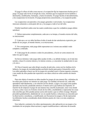 El juego le ofrece al niño cosas nuevas y la ocupación fija las impresiones hechas por el
juego. El juego sólo invita al arreglo de cosas, mientras que la ocupación invita también a
dominarlas, modificarlas, formarlas, y hasta inventarlas. El juego facilita el descubrimiento,
y las ocupaciones la invención. El juego proporciona conocimiento, y la ocupación poder.
Las ocupaciones son parciales y los juegos generales o universales. Las ocupaciones
interesan solamente a cierta parte del ser, y los juegos a todo el ser del niño.
Fröebel manifestó cuáles eran las cuatro condiciones a que los verdaderos juegos deben
satisfacer:
1º. Deben representar completamente, cada uno a su tiempo, el mundo externo del niño,
su macrocosmo.
2º. Cada uno a su vez debe facilitar al niño el modo de dar satisfactoria expresión, por
medio de sus juegos, al mundo interno, a su microcosmo.
3º. Por consiguiente, todo juego debe representar en sí mismo una unidad o todo
completo y ordenado.
4º. Cada juego ha de contener a todos los precedentes, y ha de ser como anuncio de
todos los que le sigan.
En breves términos: todo juego debe ayudar al niño, a su debido tiempo y en el más lato
sentido, a hacer lo externo interno y lo interno externo, y a encontrar la unidad entre lo uno
y lo otro.»
28. Para el maestro que sabe dirigir escuelas de párvulos, como son los Jardines de la
Infancia, los juegos de sociedad pueden auxiliarle mucho para guiar el desarrollo social.
Los niños aprenden a hacer uso de los juegos de sociedad como si fueran juguetes comunes,
y por medio de ellos pueden dar expresión a sus ideas colectivas sobre asuntos de interés
social.
Para este objeto el maestro no debe enseñar los juegos de una manera fija, valiéndose de
los niños para realizar sus intentos en cada juego. En realidad, de hacerlo así, cada niño
aprendería individualmente, y sin relación con los demás, a jugar a ese juego como podría
aprender una lección, perdiendo entonces el interés activo que hubiera de inspirarle. El
maestro ha de empezar el juego de una manera muy sencilla al principio, unas veces desde
su mesa y otras veces en el mismo círculo de los niños, enseñándoles a representar las cosas
más sencillas que ellos puedan pensar acerca del asunto a que se refiere el juego. Después
procederá gradualmente, añadiendo de vez en cuando hechos y relaciones ya conocidos por
la observación o enseñanza, y modificando con frecuencia los juegos a fin de representar
los diferentes hechos considerados desde distintos puntos de vista o en más complexas
relaciones.
Esto inducirá y animará a los niños oportunamente a dar aplicación en sus juegos a los
resultados de sus propias observaciones y sugerir modificaciones o adiciones de acuerdo

 
