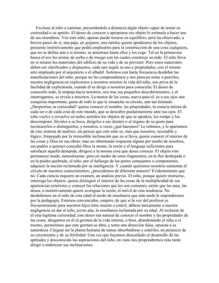 Excítase al niño a caminar, presentándole a distancia algún objeto capaz de tentar su
curiosidad o su apetito. El deseo de conocer o apropiarse ese objeto le estimula a hacer uso
de sus miembros. Veo este niño, apenas puede tenerse en equilibrio; pero ha observado, a
breves pasos de sí, una paja, un guijarro, una ramita; quiere apoderarse de los objetos,
presiente instintivamente que podrá emplearlos para la construcción de una cosa cualquiera,
que no se define aún a sí mismo; se arrastrase hasta ellos y los coge. Tal en la primavera
busca el ave las aristas de yerba o de musgo con las cuales construye su nido. El niño lleva
en sí mismo los materiales del edificio de su vida y de su porvenir. Pero estos materiales
deben ser clasificados y dispuestos, cada uno según su uso y propiedades, con el mismo
arte empleado por el arquitecto o el albañil. Solemos con harta frecuencia desdeñar las
manifestaciones del niño, porque no las comprendemos y nos parecen nulas o pueriles;
nuestra negligencia en explicarnos a nosotros mismos la vida del niño, nos priva de la
facilidad de explicársela, cuando él se dirige a nosotros para conocerla. El deseo de
conocerlo todo, le empuja hacia nosotros; nos trae sus pequeños descubrimientos, y al
interrogarnos, se revela a nosotros. La menor de las cosas, nueva para él, es a sus ojos una
conquista importante; gusta de todo lo que le ensancha su círculo, aún tan limitado.
¿Despertóse su curiosidad? quiere conocer el nombre, las propiedades, la esencia íntima de
cada ser o de cada cosa de este mundo, que se descubre paulatinamente ante sus ojos. El
niño vuelve y revuelve en todos sentidos los objetos de que se apodera, los rompe y los
descompone, llévalos a su boca, dirígelos a sus dientes o al órgano de su gusto para
reconocerlos o distinguirlos, y nosotros, a veces ¿qué hacemos? Le reñimos, y lo apartamos
de este sistema de análisis, sin pensar que este niño es, más que nosotros, razonable y
lógico. Empujado por la irresistible inclinación que en sí lleva, quiere conocer el interior de
las cosas y Dios en sus obras; mas no obteniendo respuesta alguna por medio de nosotros,
sus padres a quienes concedió Dios la mente, la razón y el lenguaje suficientes para
satisfacer aquella demanda, dirígese a la misma cosa que desea conocer. El objeto roto
permanece mudo, naturalmente; pero en medio de estos fragmentos, en la flor deshojada o
en la piedra quebrada, el niño, por el hallazgo de las partes semejantes o componentes,
adquiere la noción reclamada por su inteligencia. Y cuando queremos nosotros aumentar el
círculo de nuestros conocimientos, ¿procedemos de diferente manera? Evidentemente que
no. Cada ciencia requiere un examen, un análisis previo. El niño, porque quiere instruirse,
interroga los objetos; quiere distinguir el interior de las cosas de la multiplicidad de sus
apariencias exteriores y conocer las relaciones que les son comunes; siente que las ama, las
desea, o instintivamente quiere averiguar la razón, el móvil de esta tendencia. No
desdeñemos en el niño de esta edad el modo de enseñanza que más tarde le impondremos
por la pedagogía. Estemos convencidos, empero, de que si la voz del profesor es
frecuentemente para nuestros hijos letra muerta o estéril, débese únicamente a nuestra
negligencia en dar al niño, joven aún, la enseñanza reclamada por su edad. Al rechazar de
él esta legítima curiosidad, este deseo tan natural de conocer el nombre y las propiedades de
las cosas, ahogamos en él el germen de la vida interna; o bien, abandonando el niño a sí
mismo, permitimos que este germen se abra, y tome una dirección falsa, opuesta a su
naturaleza. Cárgase así la planta humana de ramas absorbedoras y estériles, en perjuicio de
su crecimiento y de su fertilidad. Una vez que hayamos descuidado el desarrollo de las
aptitudes y desconocido las aspiraciones del niño, en vano nos propondremos más tarde
dirigir o enderezar sus inclinaciones.

 