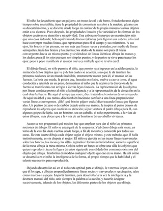 El niño ha descubierto que un guijarro, un trozo de cal o de barro, frotado durante algún
tiempo sobre una tablita, tiene la propiedad de comunicar su color a la madera; gózase con
su descubrimiento, y se divierte desde luego en colorar de la propia manera cuantos objetos
están a su alcance. Poco después, las propiedades lineales y la variedad en las formas de los
objetos cautivan su atención y su actividad. Una cabeza no le parece en un principio más
que una cosa redonda; hélo aquí trazando líneas redondas para figurar una cabeza, a la cual
hace converger muchas líneas, que representan para él el cuerpo y sus miembros. A sus
ojos, los brazos y las piernas, no son más que líneas rectas y cortadas; por medio de líneas
semejantes, traza los brazos y las piernas; los dedos de la mano son para él líneas
convergentes hacia un mismo punto, y sirviéndose de líneas idénticas dibuja las manos y
los dedos; para él los ojos parecen ser simples puntos, y de puntos se sirve para trazar los
ojos: poco a poco manifiesta el mundo nuevo y múltiple que se revela en él.
El dibujo lineal, no sólo permite al niño, que pronto va a ingresar en la adolescencia, la
imitación de los objetos que ve y de los cuales se acuerda, sino que le da también las
primeras nociones de un mundo invisible, enteramente nuevo para él, el mundo de las
fuerzas. La bola que rueda, la piedra que, lanzada en el aire, vuelve a caer a tierra, el agua
conducida y retenida en un pozo, demuestran al niño que la acción y la dirección de la
fuerza se manifiestan con arreglo a ciertas leyes lineales. La representación de los objetos
por líneas conduce pronto al niño a la inteligencia y a la representación de la dirección en la
cual obra la fuerza: He aquí el arroyo que corre, dice trazando el contorno de un arroyuelo.
He aquí un árbol y sus ramas, dice también haciendo confluir a una línea perpendicular
varias líneas convergentes. ¡Oh! ¡qué bonito pájaro vuela! dice trazando líneas que figuran
alas. Un pedazo de yeso o de carbón dejado entre sus manos, le inspira al punto deseos de
reproducir los objetos que cautivan su atención; si por ventura el padre dibuja para él, con
algunos golpes de lápiz, sea un hombre, sea un caballo, el niño experimenta, a la vista de
estos dibujos, más placer que a la vista de un hombre o de un caballo vivientes.
Acaso se nos preguntará qué medios hay que emplear para dar al niño las primeras
nociones de dibujo. El niño se encargará de la respuesta. Ved cómo dibuja esta mesa, en
torno de la cual ha dado vueltas desde luego, a fin de medirla y conocerla por todas sus
caras. De esta suerte dibuja cada objeto según el objeto mismo, y este método, que él halla
instintivamente, es sin disputa el mejor. El niño se ejercita así en trazar líneas trasversales
sobre los bancos, las mesas y las sillas, reproduce formas reduciéndolas; sobre la superficie
de la mesa dibuja la mesa misma. Coloca sobre un banco o sobre una silla los objetos que
quiere reproducir, traza la figura de estos siguiendo con el dedo los contornos externos del
objeto que dibuja. Trasforma en modelo cualquier objeto que cae en su mano. He ahí cómo
se desarrolla en el niño la inteligencia de la forma, al propio tiempo que la habilidad y el
talento necesarios para reproducirla.
Dejando desarrollar así en el niño esta aptitud para el dibujo, le veremos llegar, casi sin
que él lo sepa, a dibujar perpendicularmente líneas rectas y trasversales o rectángulos, tales
como marcos o espejos. Importa también, para desarrollar a la vez la inteligencia y la
destreza manual del niño, unir siempre la palabra a la acción, y hacerle designar
sucesivamente, además de los objetos, las diferentes partes de los objetos que dibuja.

 