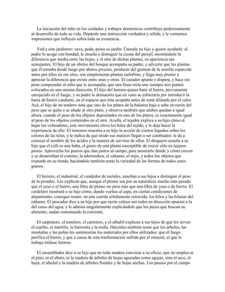 La iniciación del niño en los cuidados y trabajos domésticos contribuye poderosamente
al desarrollo de toda su vida. Depárale una instrucción verdadera y sólida, y le comunica
impresiones que influyen sobra toda su existencia.
Ved a este jardinero: cava, poda, peina su jardín. Únesele su hijo y quiere ayudarle: el
padre lo acoge con bondad, le enseña a distinguir la cicuta del perejil, mostrándole la
diferencia que media entre las hojas, y el olor de dichas plantas, en apariencia tan
semejantes. El hijo de un obrero del bosque acompaña su padre, y advierte que las plantas
que él tomaba desde luego por abetos jóvenes, producto del germen de la semilla esparcida
antes por ellos en ese sitio, son simplemente plantas euforbias, y llega muy pronto a
apreciar la diferencia que existe entre unas y otras. El cazador apunta y dispara, y hace sin
pena comprender al niño que le acompaña, que una línea recta une siempre tres puntos
colocados en una misma dirección. El hijo del herrero quiere batir el hierro, previamente
enrojecido en el fuego, y su padre le demuestra que en vano se esforzaría por introducir la
barra de hierro candente, en el espacio que ésta ocupaba antes de estar dilatada por el calor.
Acá, el hijo de un tendero nota que uno de los platos de la balanza baja o sube en razón del
peso que se quita o se añade al otro plato, y observa también que ambos quedan a igual
altura, cuando el peso de los objetos depositados en uno de los platos, es exactamente igual
al peso de los objetos contenidos en el otro. Acullá, el tejedor explica a su hijo cómo al
bajar los volteadores, este movimiento eleva los hilos del tejido, y le deja hacer la
experiencia de ello. El tintorero muestra a su hijo la acción de ciertos líquidos sobre los
colores de las telas, y le indica de qué modo sus matices llegan a ser cambiados: le da a
conocer el nombre de los ácidos y la manera de servirse de ellos. El droguero enseña a su
hijo que el café es una haba, el grano de una planta susceptible de crecer sólo en lejanos
países. Aprovecha los paseos que dan juntos al campo, para mostrarle dónde y cómo crecen
y se desarrollan el comino, la adormidera, el cáñamo, el mijo, y todos los objetos que
expende en su tienda, haciéndole también notar la variedad de las formas de todos estos
granos.
El herrero, el industrial, el vendedor de metales, enseñan a sus hijos a distinguir el peso
de la pesadez. Les explican que, aunque el plomo sea por su naturaleza mucho más pesado
que el yeso o el hierro, una libra de plomo no pesa más que una libra de yeso o de hierro. El
cordelero mostrará a su hijo cómo, dando vueltas al aspa, en ciertas condiciones de
alejamiento, consigue reunir, en una cuerda sólidamente retorcida, los hilos y las hilazas del
cáñamo. El pescador dice a su hijo por qué razón coloca sus redes en dirección opuesta a la
del curso del agua, y le admira singularmente explicándole que los peces que buscan su
alimento, nadan remontando la corriente.
El carpintero, el tonelero, el carretero, y el albañil explican a sus hijos de qué les sirven
el cepillo, el martillo, la barrenita y la trulla. Hácenles también notar que los árboles, las
montañas y las peñas les suministran los materiales por ellos utilizados; que el fuego
purifica el hierro, y que a causa de esta trasformación sufrida por el mineral, el que lo
trabaja titúlase herrero.
El ensamblador dice a su hijo que no toda madera conviene a su oficio; que no emplea ni
el pino, ni el abeto, ni la madera de árboles de hojas aguzadas como agujas, sino el arce, el
haya, el abedul y la madera de árboles frutales y de hojas anchas. Los paseos por el campo

 